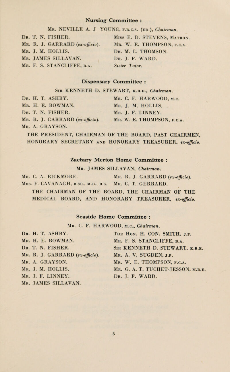 Nursing Committee Mr. NEVILLE A. J Dr. T. N. FISHER. Mr. R. J. GARRARD (ex-officio). Mr. J. M. HOLLIS. Mr. JAMES SILLAVAN. Mr. F. S. STANCLIFFE, b.a. V OUNG, F.R.c.S. (ed.), Chairman. Miss E. D. STEVENS, Matron. Mr. W. E. THOMPSON, f.c.a. Dr. M. L. THOMSON. Dr. J. F. WARD. Sister Tutor. Dispensary Committee : Sir KENNETH D. STEWART, k.b.e.. Chairman. Dr. H. T. ASHBY. Mr. C. F. HARWOOD, m.c. Mr. H. E. BOWMAN. Mr. J. M. HOLLIS. Dr. T. N. FISHER. Mr. J. F. LINNEY. Mr. R. J. GARRARD (ex-officio). Mr. W. E. THOMPSON, f.c.a. Mr. A. GRAYSON. THE PRESIDENT, CHAIRMAN OF THE BOARD, PAST CHAIRMEN, HONORARY SECRETARY and HONORARY TREASURER, ex-officio. Zachary Merton Home Committee : Mr. JAMES SILLAVAN, Chairman. Mr. C. A. BICKMORE. Mr. R. J. GARRARD (ex-officio). Mrs. F. CAVANAGH, b.sc., m.b., b.s. Mr. C. T. GERRARD. THE CHAIRMAN OF THE BOARD, THE CHAIRMAN OF THE MEDICAL BOARD, AND HONORARY TREASURER, ex-officio. Seaside Home Committee : Mr. C. F. HARWOOD, m.c.. Chairman. Dr. H. T. ASHBY. Mr. H. E. BOWMAN. Dr. T. N. FISHER. Mr. R. J. GARRARD (ex-officio). Mr. A. GRAYSON. Mr. J. M. HOLLIS. Mr. J. F. LINNEY. Mr. JAMES SILLAVAN. The Hon. H. CON. SMITH, j.p. Mr. F. S. STANCLIFFE, b.a. Sir KENNETH D. STEWART, k.b.e. Mr. A. V. SUGDEN, j.p. Mr. W. E. THOMPSON, f.c.a. Mr. G. A. T. TUCHET-JESSON, m.b.e. Dr. J. F. WARD.