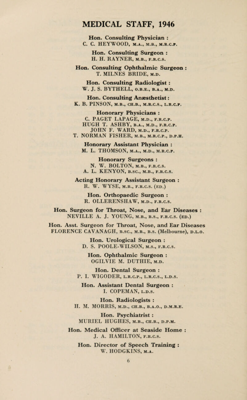 MEDICAL STAFF, 1946 Hon. Consulting Physician : C. C. HEYWOOD, M.A., M.B., M.R.C.P. Hon. Consulting Surgeon : H. H. RAYNER, m.b., f.r.c.s. Hon. Consulting Ophthalmic Surgeon : T. MILNES BRIDE, m.d. Hon. Consulting Radiologist : W. J. S. BYTHELL, o.b.e., b.a., m.d. Hon. Consulting Anaesthetist: K. B. PINSON, m.b., ch.b., M.R.C.S., L.R.C.P. Honorary Physicians : C. PAGET LAPAGE, m.d., f.r.c.p. HUGH T. ASHBY, b.a., m.d., f.r.c.p. JOHN F. WARD, m.d., f.r.c.p. T. NORMAN FISHER, m.b., m.r.c.p., d.p.h. Honorary Assistant Physician : M. L. THOMSON, m.a., m.d., m.r.c.p. Honorary Surgeons : N. W. BOLTON, m.b., f.r.c.s. A. L. KENYON, b.sc., m.b., f.r.c.s. Acting Honorary Assistant Surgeon : R. W. WYSE, M.B., F.R.C.S. (ed.) Hon. Orthopaedic Surgeon : R. OLLERENSHAW, m.d., f.r.c.s. Hon. Surgeon for Throat, Nose, and Ear Diseases : NEVILLE A. J. YOUNG, m.b., b.s., f.r.c.s. (ed.) Hon. Asst. Surgeon for Throat, Nose, and Ear Diseases FLORENCE CAVANAGH, b.sc., m.b., b.s. (Melbourne), d.l.o. Hon. Urological Surgeon : D. S. POOLE-WILSON, m.s., f.r.c.s. Hon. Ophthalmic Surgeon : OGILVIE M. DUTHIE, m.d. Hon. Dental Surgeon : P. I. WIGODER, L.R.C.P., L.R.C.S., L.D.S. Hon. Assistant Dental Surgeon : I. COPEMAN, l.d.s. Hon. Radiologists : H. M. MORRIS, M.D., CH.B., B.A.O., d.m.r.e. Hon. Psychiatrist : MURIEL HUGHES, m.b., ch.b., d.p.m. Hon. Medical Officer at Seaside Home : J. A. HAMILTON, f.r.c.s. Hon. Director of Speech Training : W. HODGKINS, m.a.