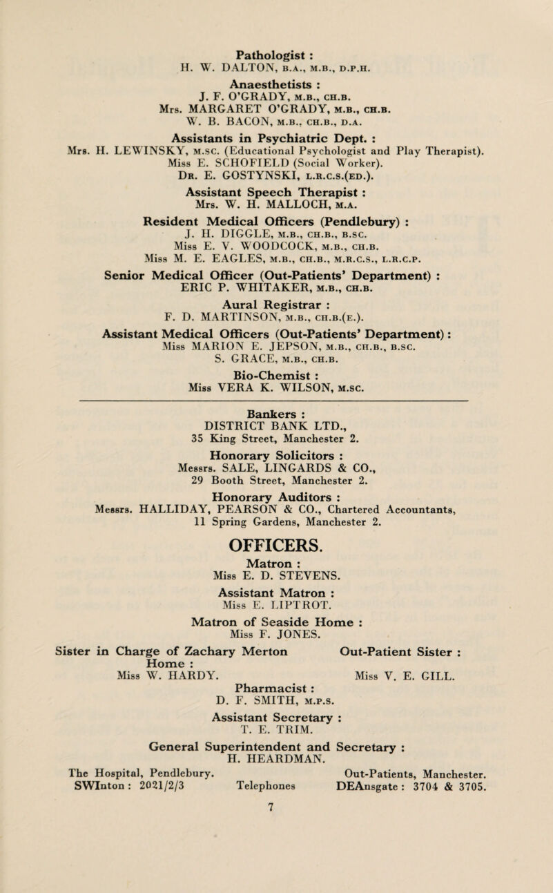 Pathologist : H. W. DALTON, b.a., m.b., d.p.h. Anaesthetists : J. F. O’GRADY, m.b., ch.b. Mrs. MARGARET O’GRADY, m.b., ch.b. W. B. BACON, M.B., CH.B., D.A. Assistants in Psychiatric Dept. : Mrs. II. LEWINSKY, m.sc. (Educational Psychologist and Play Therapist). Miss E. SCHOFIELD (Social Worker). Dr. E. GOSTYNSKI, l.r.c.s.(ed.). Assistant Speech Therapist : Mrs. W. H. MALLOCH, m.a. Resident Medical Officers (Pendlebury) : J. H. DIGGLE, m.b., ch.b., b.sc. Miss E. Y. WOODCOCK, m.b., ch.b. Miss M. E. EAGLES, m.b., ch.b., m.r.c.s., l.r.c.p. Senior Medical Officer (Out-Patients’ Department) : ERIC P. WHITAKER, m.b., ch.b. Aural Registrar : F. D. MARTINSON, m.b., ch.b.(e.). Assistant Medical Officers (Out-Patients’ Department): Miss MARION E. JEPSON, m.b., ch.b., b.sc. S. GRACE, m.b., ch.b. Bio-Chemist : Miss VERA K. WILSON, m.sc. Bankers : DISTRICT BANK LTD., 35 King Street, Manchester 2. Honorary Solicitors : Messrs. SALE, LINGARDS & CO., 29 Booth Street, Manchester 2. Honorary Auditors : Messrs. HALLIDAY, PEARSON & CO., Chartered Accountants, 11 Spring Gardens, Manchester 2. OFFICERS. Matron : Miss E. D. STEVENS. Assistant Matron : Miss E. LIPTROT. Matron of Seaside Home : Miss F. JONES. Sister in Charge of Zachary Merton Out-Patient Sister : Home : Miss W. HARDY. Miss V. E. GILL. Pharmacist : D. F. SMITH, m.p.s. Assistant Secretary : T. E. TRIM. General Superintendent and Secretary : H. HEARDMAN. The Hospital, Pendlebury. SWInton: 2021/2/3 Telephones 7 Out-Patients, Manchester. DEAnsgate : 3704 & 3705.