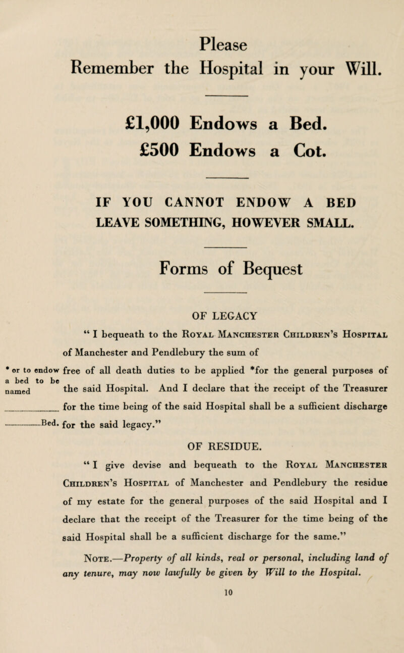 Please Remember the Hospital in your Will. £1,000 Endows a Bed. £500 Endows a Cot. IF YOU CANNOT ENDOW A BED LEAVE SOMETHING, HOWEVER SMALL. Forms of Bequest OF LEGACY “ I bequeath to the Royal Manchester Children’s Hospital of Manchester and Pendlebury the sum of • or to endow free of all death duties to be applied *for the general purposes of a bed to be # . named the said Hospital. And I declare that the receipt of the Treasurer for the time being of the said Hospital shall be a sufficient discharge -Bed. for the said legacy.” OF RESIDUE. “ I give devise and bequeath to the Royal Manchester Children’s Hospital of Manchester and Pendlebury the residue of my estate for the general purposes of the said Hospital and I declare that the receipt of the Treasurer for the time being of the said Hospital shall be a sufficient discharge for the same.” Note.—Property of all kinds, real or personal, including land of any tenure, may now lawfully be given by Will to the Hospital.