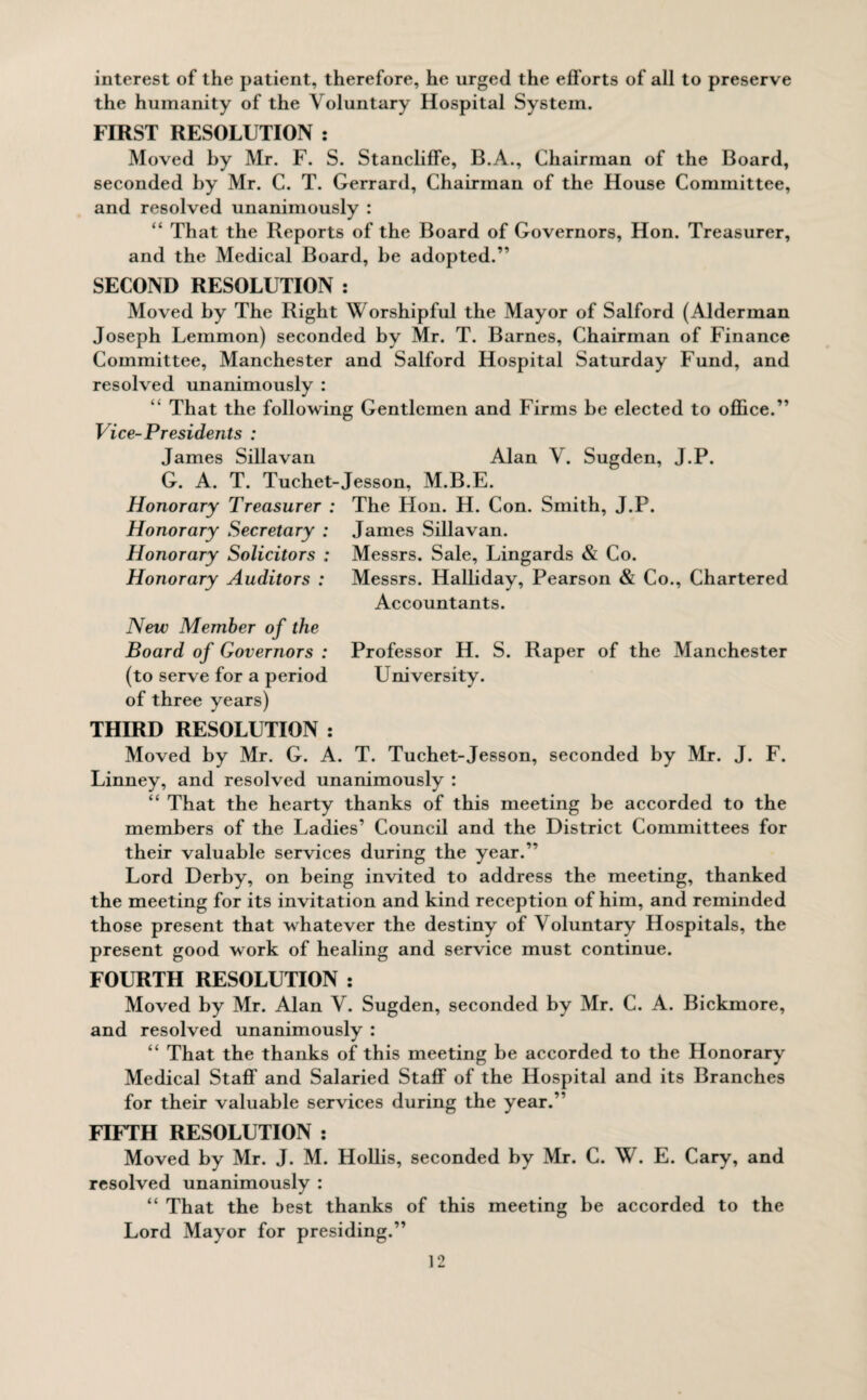 interest of the patient, therefore, he urged the efforts of all to preserve the humanity of the Voluntary Hospital System. FIRST RESOLUTION : Moved by Mr. F. S. Stancliffe, B.A., Chairman of the Board, seconded by Mr. C. T. Gerrard, Chairman of the House Committee, and resolved unanimously : “ That the Reports of the Board of Governors, Hon. Treasurer, and the Medical Board, be adopted.” SECOND RESOLUTION : Moved by The Right Worshipful the Mayor of Salford (Alderman Joseph Lemmon) seconded by Mr. T. Barnes, Chairman of Finance Committee, Manchester and Salford Hospital Saturday Fund, and resolved unanimously : “ That the following Gentlemen and Firms be elected to office.” Vice-Presidents : James Sillavan Alan V. Sugden, J.P. G. A. T. Tuchet-Jesson, M.B.E. Honorary Treasurer : The Hon. H. Con. Smith, J.P. Honorary Secretary : James Sillavan. Honorary Solicitors : Messrs. Sale, Lingards & Co. Honorary Auditors : Messrs. Halliday, Pearson & Co., Chartered Accountants. New Member of the Board of Governors : Professor H. S. Raper of the Manchester (to serve for a period University, of three years) THIRD RESOLUTION : Moved by Mr. G. A. T. Tuchet-Jesson, seconded by Mr. J. F. Linney, and resolved unanimously : “ That the hearty thanks of this meeting be accorded to the members of the Ladies’ Council and the District Committees for their valuable services during the year.” Lord Derby, on being invited to address the meeting, thanked the meeting for its invitation and kind reception of him, and reminded those present that whatever the destiny of Voluntary Hospitals, the present good work of healing and service must continue. FOURTH RESOLUTION : Moved by Mr. Alan V. Sugden, seconded by Mr. C. A. Bickmore, and resolved unanimously : “ That the thanks of this meeting be accorded to the Honorary Medical Staff and Salaried Staff of the Hospital and its Branches for their valuable services during the year.” FIFTH RESOLUTION : Moved by Mr. J. M. Hollis, seconded by Mr. C. W. E. Cary, and resolved unanimously : “ That the best thanks of this meeting be accorded to the Lord Mayor for presiding.”
