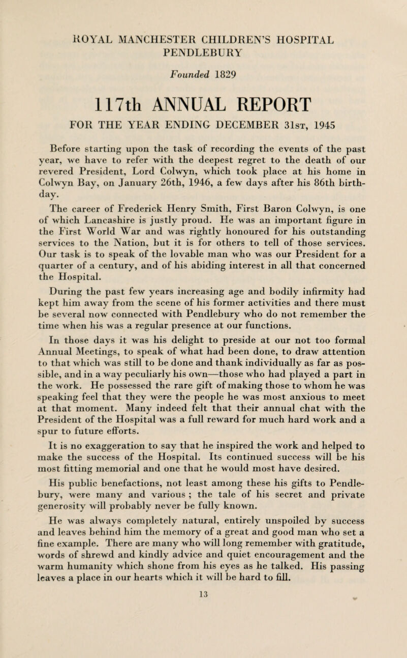 PENDLEBURY Founded 1829 117th ANNUAL REPORT FOR THE YEAR ENDING DECEMBER 31st, 1945 Before starting upon the task of recording the events of the past year, we have to refer with the deepest regret to the death of our revered President, Lord Colwyn, which took place at his home in Colwyn Bay, on January 26th, 1946, a few days after his 86th birth¬ day. The career of Frederick Henry Smith, First Baron Colwyn, is one of which Lancashire is justly proud. He was an important figure in the First World War and was rightly honoured for his outstanding services to the Nation, but it is for others to tell of those services. Our task is to speak of the lovable man who was our President for a quarter of a century, and of his abiding interest in all that concerned the Hospital. During the past few years increasing age and bodily infirmity had kept him away from the scene of his former activities and there must be several now connected with Pendlebury who do not remember the time when his was a regular presence at our functions. In those days it was his delight to preside at our not too formal Annual Meetings, to speak of what had been done, to draw attention to that which was still to be done and thank individually as far as pos¬ sible, and in a w ay peculiarly his own—those who had played a part in the work. He possessed the rare gift of making those to whom he was speaking feel that they were the people he was most anxious to meet at that moment. Many indeed felt that their annual chat with the President of the Hospital was a full reward for much hard work and a spur to future efforts. It is no exaggeration to say that he inspired the work and helped to make the success of the Hospital. Its continued success will be his most fitting memorial and one that he would most have desired. His public benefactions, not least among these his gifts to Pendle¬ bury, were many and various ; the tale of his secret and private generosity will probably never be fully known. He was always completely natural, entirely unspoiled by success and leaves behind him the memory of a great and good man who set a fine example. There are many who will long remember with gratitude, words of shrewd and kindly advice and quiet encouragement and the warm humanity which shone from his eyes as he talked. His passing leaves a place in our hearts which it will be hard to fill.
