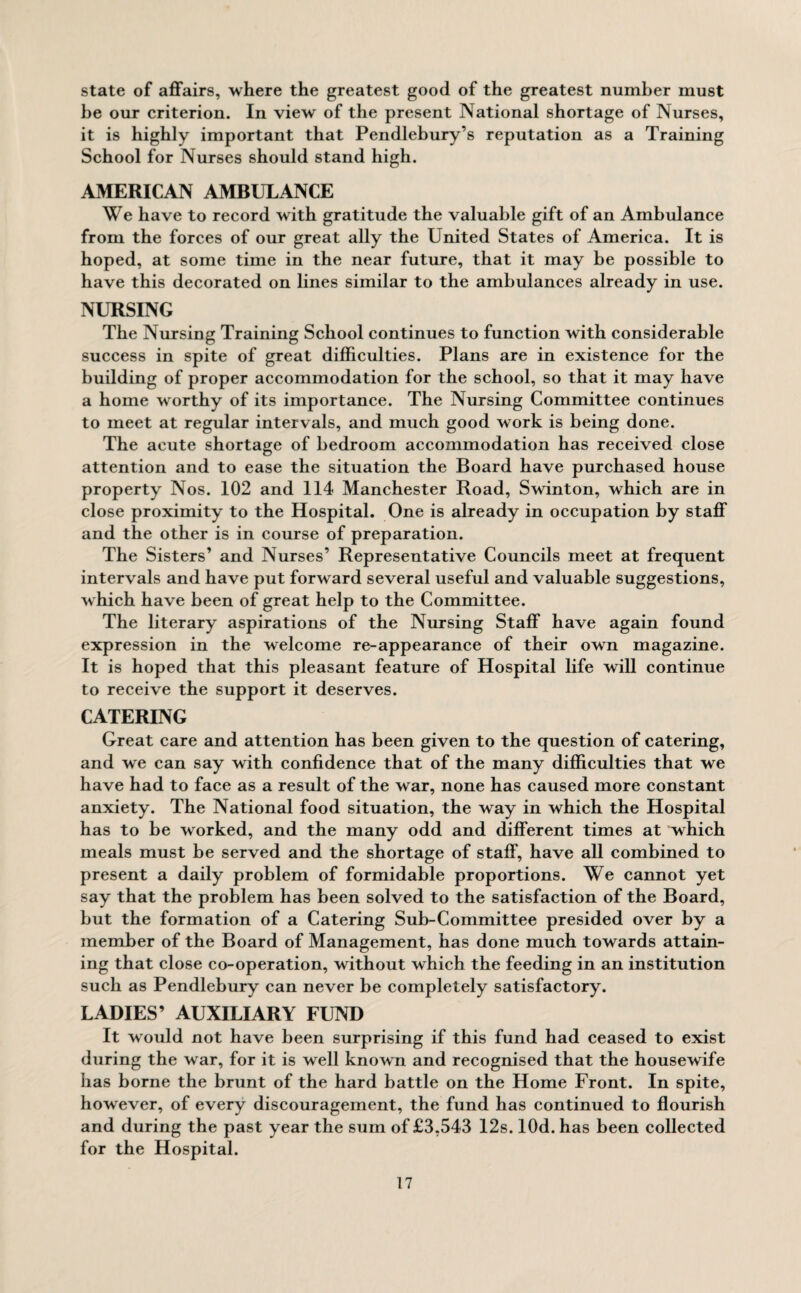 state of affairs, where the greatest good of the greatest number must be our criterion. In view of the present National shortage of Nurses, it is highly important that Pendlebury’s reputation as a Training School for Nurses should stand high. AMERICAN AMBULANCE We have to record with gratitude the valuable gift of an Ambulance from the forces of our great ally the United States of America. It is hoped, at some time in the near future, that it may be possible to have this decorated on lines similar to the ambulances already in use. NURSING The Nursing Training School continues to function with considerable success in spite of great difficulties. Plans are in existence for the building of proper accommodation for the school, so that it may have a home worthy of its importance. The Nursing Committee continues to meet at regular intervals, and much good work is being done. The acute shortage of bedroom accommodation has received close attention and to ease the situation the Board have purchased house property Nos. 102 and 114 Manchester Road, Swinton, which are in close proximity to the Hospital. One is already in occupation by staff and the other is in course of preparation. The Sisters’ and Nurses’ Representative Councils meet at frequent intervals and have put forward several useful and valuable suggestions, which have been of great help to the Committee. The literary aspirations of the Nursing Staff have again found expression in the welcome re-appearance of their own magazine. It is hoped that this pleasant feature of Hospital life will continue to receive the support it deserves. CATERING Great care and attention has been given to the question of catering, and we can say with confidence that of the many difficulties that we have had to face as a result of the war, none has caused more constant anxiety. The National food situation, the way in which the Hospital has to be worked, and the many odd and different times at which meals must be served and the shortage of staff, have all combined to present a daily problem of formidable proportions. We cannot yet say that the problem has been solved to the satisfaction of the Board, but the formation of a Catering Sub-Committee presided over by a member of the Board of Management, has done much towards attain¬ ing that close co-operation, without which the feeding in an institution such as Pendlebury can never be completely satisfactory. LADIES’ AUXILIARY FUND It would not have been surprising if this fund had ceased to exist during the war, for it is well known and recognised that the housewife has borne the brunt of the hard battle on the Home Front. In spite, however, of every discouragement, the fund has continued to flourish and during the past year the sum of £3,543 12s. lOd. has been collected for the Hospital.