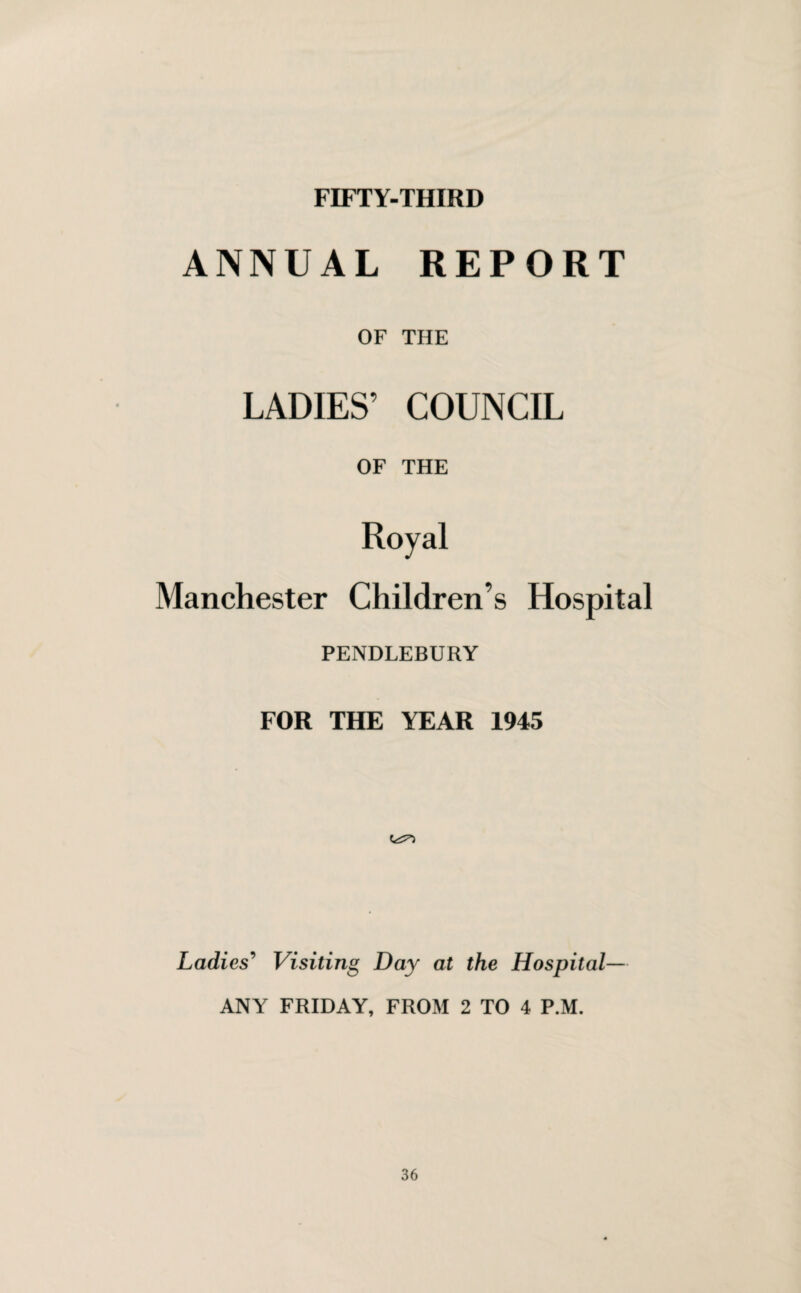 FIFTY-THIRD ANNUAL REPORT OF THE LADIES’ COUNCIL OF THE Royal Manchester Children’s Hospital PENDLEBURY FOR THE YEAR 1945 Ladies' Visiting Day at the Hospital— ANY FRIDAY, FROM 2 TO 4 P.M.