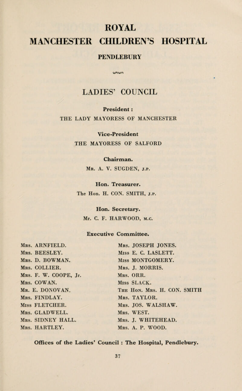 ROYAL MANCHESTER CHILDREN’S HOSPITAL PENDLEBURY LADIES’ COUNCIL President : THE LADY MAYORESS OF MANCHESTER Vice-President THE MAYORESS OF SALFORD Chairman. Mr. A. V. SUGDEN, j.r. Hon. Treasurer. The Hon. H. CON. SMITH, j.p. Hon. Secretary. Mr. C. F. HARWOOD, m.c. Executive Committee. Mrs. JOSEPH JONES. Miss E. C. LASLETT. Miss MONTGOMERY. Mrs. J. MORRIS. Mrs. ORR. Miss SLACK. The Hon. Mrs. H. CON. SMITH Mrs. TAYLOR. Mrs. JOS. WALSHAW. Mrs. WEST. Mrs. J. WHITEHEAD. Mrs. A. P. WOOD. Mrs. ARNFIELD. Mrs. BEESLEY. Mrs. D. BOWMAN. Mrs. COLLIER. Mrs. F. W. COOPE, Jr. Mrs. COWAN. Mr. E. DONOVAN. Mrs. FINDLAY. Miss FLETCHER. Mrs. GLADWELL. Mrs. SIDNEY HALL. Mrs. HARTLEY. Offices of the Ladies’ Council : The Hospital, Pendlebury.