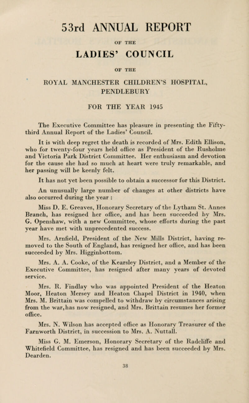 53rd ANNUAL REPORT OF THE LADIES’ COUNCIL OF THE ROYAL MANCHESTER CHILDREN’S HOSPITAL, PENDLEBURY FOR THE YEAR 1945 The Executive Committee has pleasure in presenting the Fifty- third Annual Report of the Ladies’ Council. It is with deep regret the death is recorded of Mrs. Edith Ellison, who for twenty-four years held office as President of the Rusholme and Victoria Park District Committee. Her enthusiasm and devotion for the cause she had so much at heart were truly remarkable, and her passing will be keenly felt. It has not yet been possible to obtain a successor for this District. An unusually large number of changes at other districts have also occurred during the year : Miss D. E. Greaves, Honorary Secretary of the Lytham St. Annes Branch, has resigned her office, and has been succeeded by Mrs. G. Openshaw, with a new Committee, whose efforts during the past year have met with unprecedented success. Mrs. Arnfield, President of the New Mills District, having re¬ moved to the South of England, has resigned her office, and has been succeeded by Mrs. Higginbottom. Mrs. A. A. Cooke, of the Kearsley District, and a Member of the Executive Committee, has resigned after many years of devoted service. Mrs. R. Findlay who was appointed President of the Heaton Moor, Heaton Mersey and Heaton Chapel District in 1940, when Mrs. M. Brittain was compelled to withdraw by circumstances arising from the war,has now resigned, and Mrs. Brittain resumes her former office. Mrs. N. Wilson has accepted office as Honorary Treasurer of the Farnworth District, in succession to Mrs. A. Nuttall. Miss G. M. Emerson, Honorary Secretary of the Radcliffe and Whitefield Committee, has resigned and has been succeeded by Mrs. Dearden.