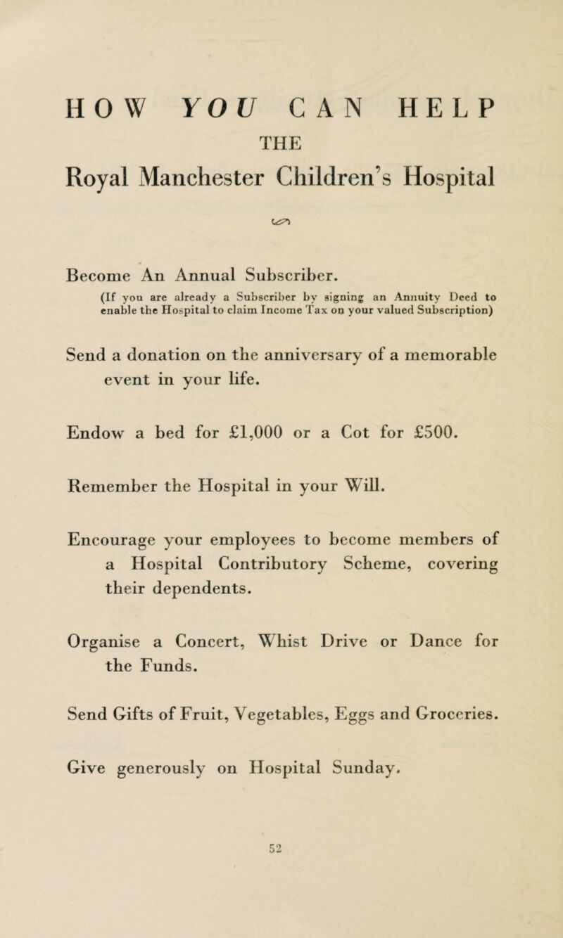 HOW YOU CAN HELP THE Royal Manchester Children s Hospital Become An Annual Subscriber. (If you are already a Subscriber by signing an Annuity Deed to enable the Hospital to claim Income Tax on your valued Subscription) Send a donation on the anniversary of a memorable event in your life. Endow a bed for £1,000 or a Cot for £500. Remember the Hospital in your Will. Encourage your employees to become members of a Hospital Contributory Scheme, covering their dependents. Organise a Concert, Whist Drive or Dance for the Funds. Send Gifts of Fruit, Vegetables, Eggs and Groceries. Give generously on Hospital Sunday.