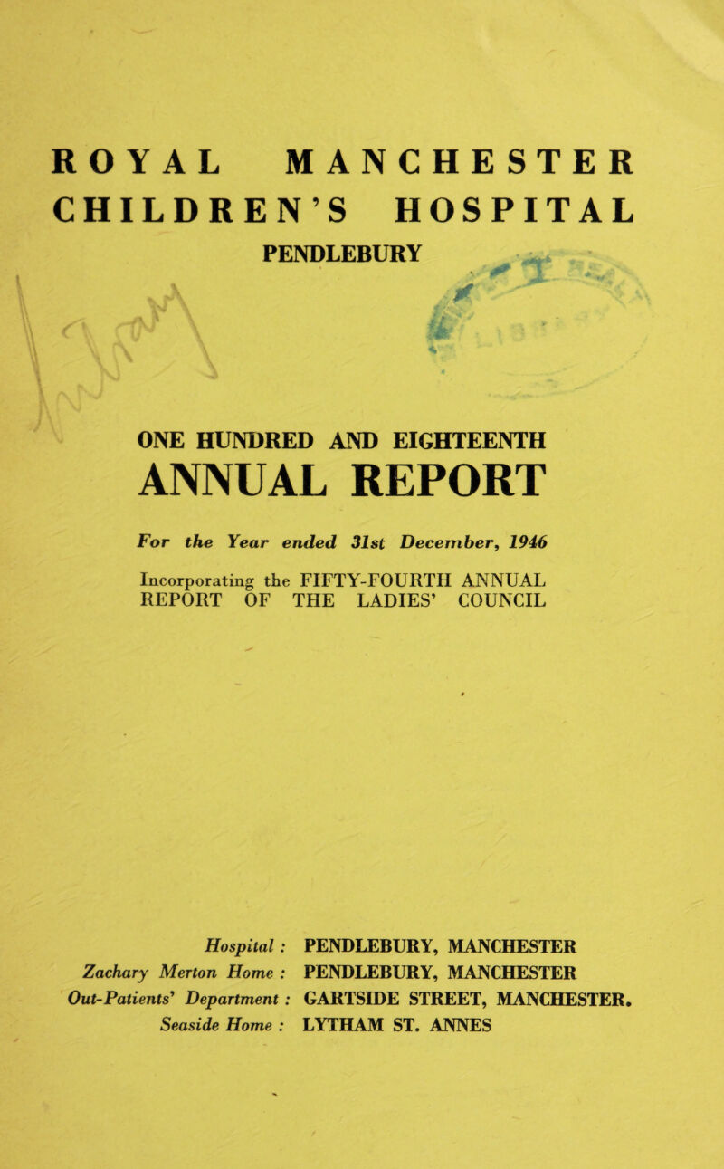 ROYAL MANCHESTER CHILDRENS HOSPITAL PENDLEBURY ONE HUNDRED AND EIGHTEENTH ANNUAL REPORT For the Year ended 31st December, 1946 Incorporating the FIFTY-FOURTH ANNUAL REPORT OF THE LADIES’ COUNCIL Hospital : PENDLEBURY, MANCHESTER Zachary Merton Home : PENDLEBURY, MANCHESTER Out-Patients’ Department: GARTSIDE STREET, MANCHESTER. Seaside Home : LYTHAM ST. ANNES