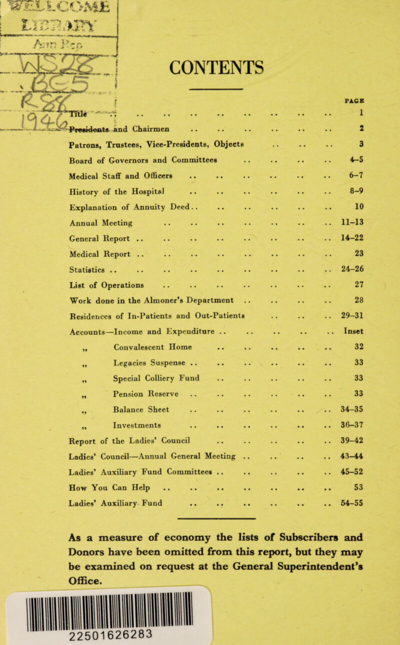 CONTENTS Patrons, Trustees, Vice-Presidents, Objects Board of Governors and Committees Medical Staff and Officers History of the Hospital Explanation of Annuity Deed.. Annual Meeting General Report .. Medical Report .. Statistics .. List of Operations Work done in the Almoner’s Department Residences of In-Patients and Out-Patients Accounts—Income and Expenditure .. „ Convalescent Home ,, Legacies Suspense .. „ Special Colliery Fund „ Pension Reserve ,, Balance Sheet „ Investments Report of the Ladies’ Council Ladies’ Council—Annual General Meeting Ladies’ Auxiliary Fund Committees .. How You Can Help Ladies’ Auxiliary Fund PACE 1 2 3 4-5 6-7 8-9 10 11-13 14-22 23 24-26 27 28 29-31 Inset 32 33 33 33 34-35 36-37 39-42 43-44 45-52 53 64-55 As a measure of economy the lists of Subscribers and Donors have been omitted from this report, but they may be examined on request at the General Superintendent’s Office.