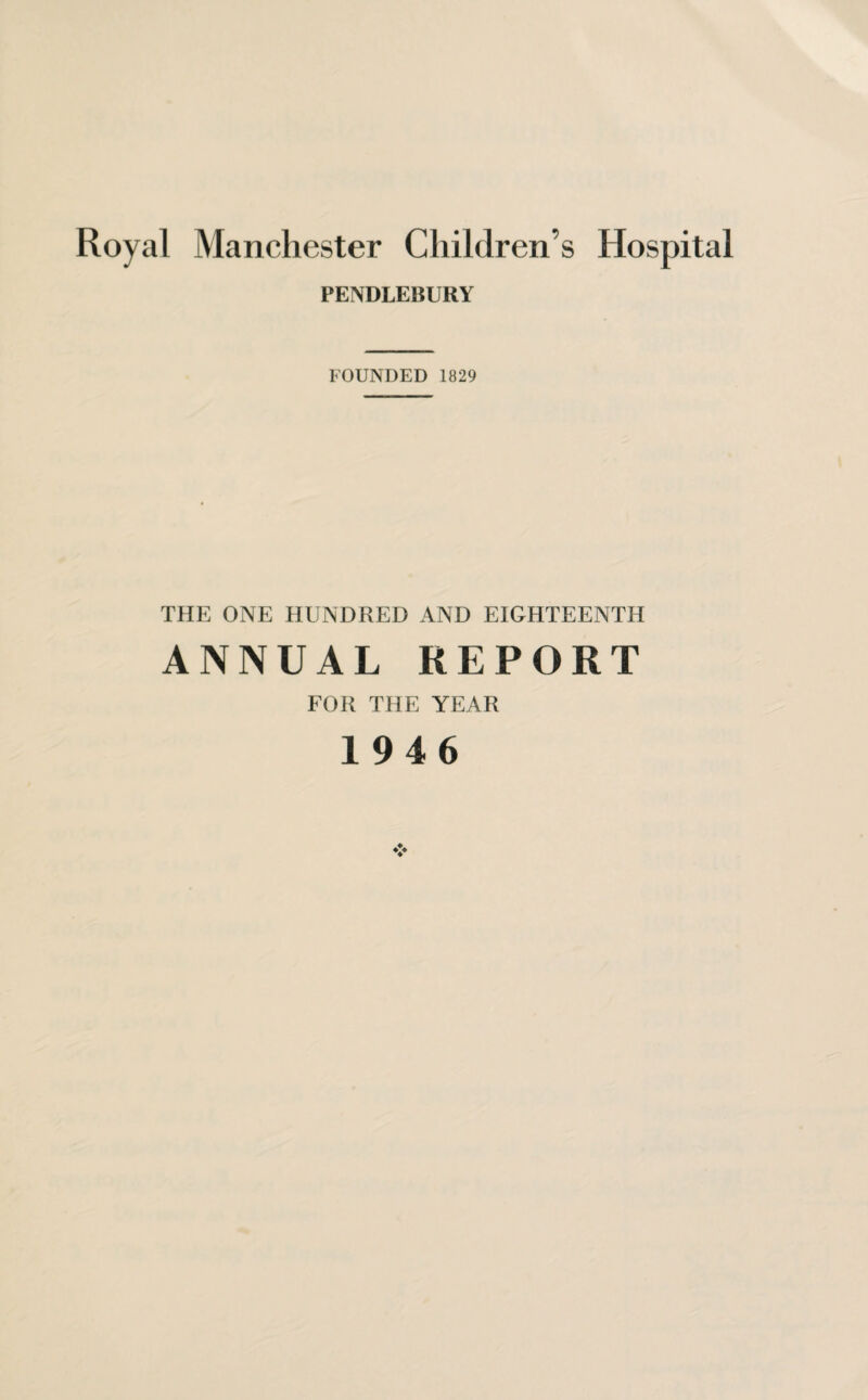 Royal Manchester Children s Hospital PENDLEBURY FOUNDED 1829 THE ONE HUNDRED AND EIGHTEENTH ANNUAL REPORT FOR THE YEAR 1946