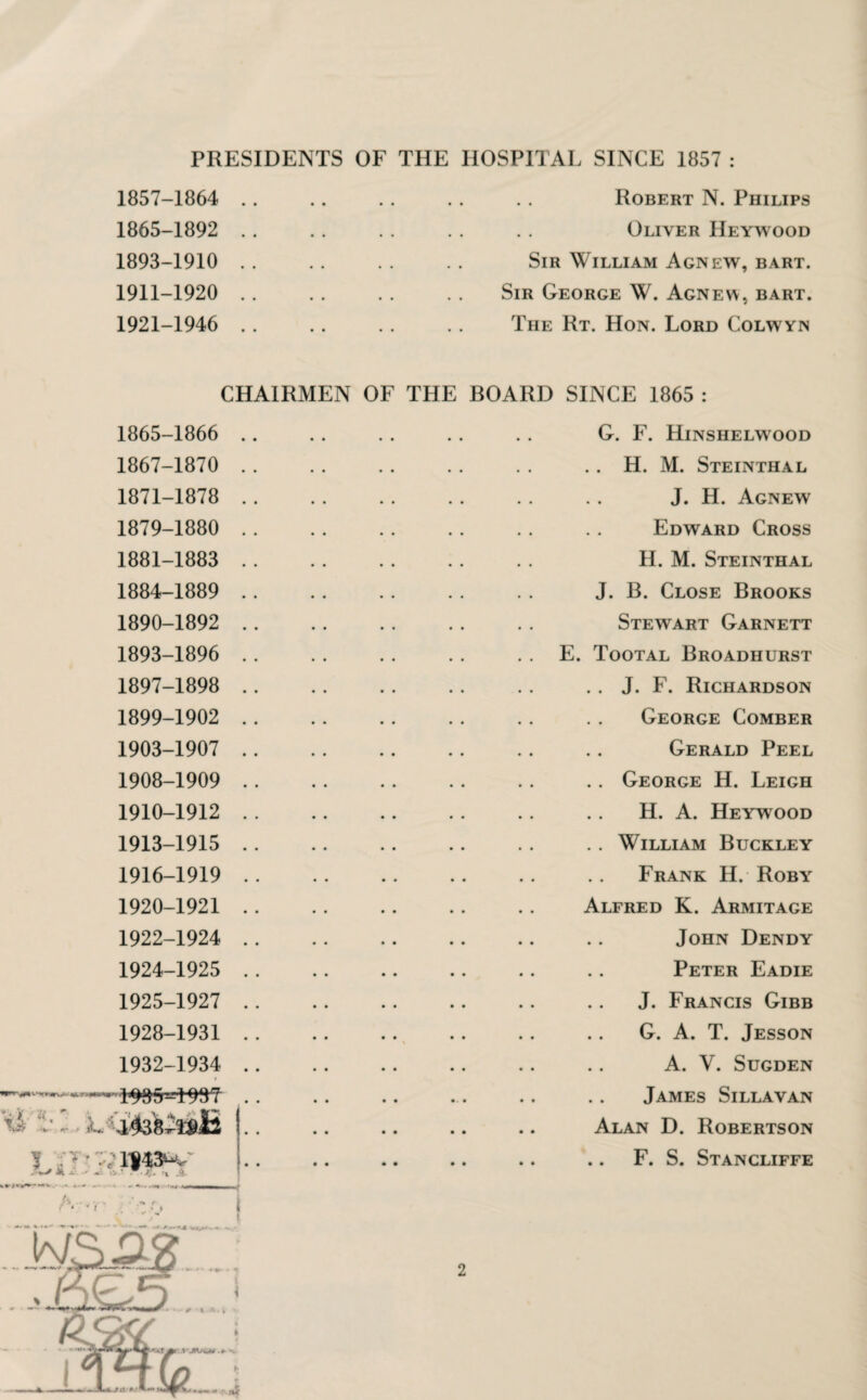 PRESIDENTS OF THE HOSPITAL SINCE 1857 : 1857-1864 1865-1892 1893-1910 1911-1920 1921-1946 Robert N. Philips Oliver IIeywood Sir William Agnew, bart. Sir George W. Agnew, bart. The Rt. Hon. Lord Colwyin CHAIRMEN OF THE BOARD SINCE 1865 : 1865-1866 1867-1870 1871-1878 1879-1880 1881-1883 1884-1889 1890-1892 1893-1896 1897-1898 1899-1902 1903-1907 1908-1909 1910-1912 1913-1915 1916-1919 1920-1921 1922-1924 1924- 1925 1925- 1927 1928-1931 1932-1934 1 ■ 1985-u:193T G. F. Hinshelwood .. H. M. Steinthal J. H. Agnew Edward Cross II. M. Steinthal J. B. Close Brooks Stewart Garnett E. Tootal Broadhurst .. J. F. Richardson George Comber Gerald Peel .. George H. Leigh H. A. Heywood .. William Buckley Frank H. Roby Alfred K. Armitage John Dendy Peter Eadie J. Francis Gibb G. A. T. Jesson A. V. Sugden James Sillavan i' -• i~. ,i438^»E Alan D. Robertson VT ? A A -- A r * 4 J F. S. Stancliffe