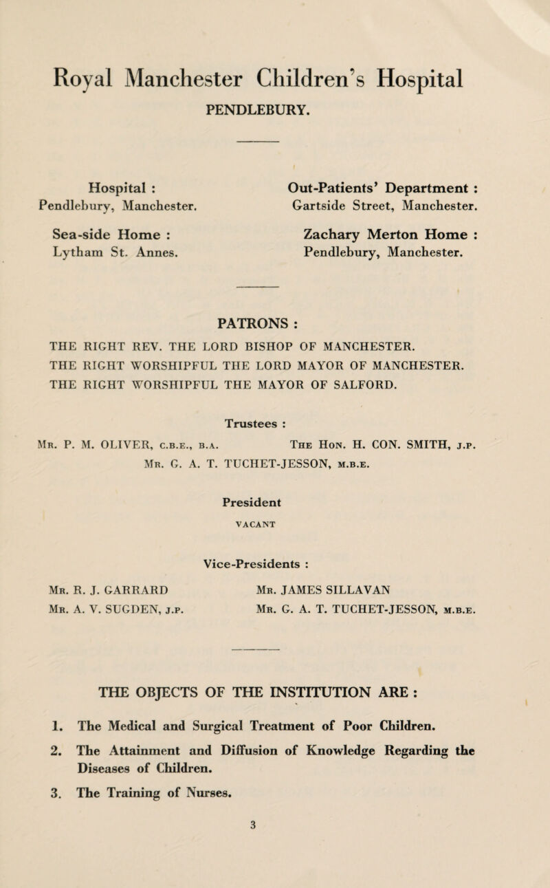PENDLEBURY. Hospital : Pendlebury, Manchester. Sea-side Home : Lytham St. Annes. Out-Patients* Department : Gartside Street, Manchester. Zachary Merton Home : Pendlebury, Manchester. PATRONS: THE RIGHT REV. THE LORD BISHOP OF MANCHESTER. THE RIGHT WORSHIPFUL THE LORD MAYOR OF MANCHESTER. THE RIGHT WORSHIPFUL THE MAYOR OF SALFORD. Trustees : Mr. P. M. OLIVER, c.b.e., b.a. The Hon. H. CON. SMITH, j.p. Mr. G. A. T. TUCHET-JESSON, m.b.e. President VACANT Vice-Presidents : Mr. R. J. GARRARD Mr. JAMES SILLAVAN Mr. A. V. SUGDEN, j.p. Mr. G. A. T. TUCHET-JESSON, m.b.e. THE OBJECTS OF THE INSTITUTION ARE : 1. The Medical and Surgical Treatment of Poor Children. 2. The Attainment and Diffusion of Knowledge Regarding the Diseases of Children. 3. The Training of Nurses.