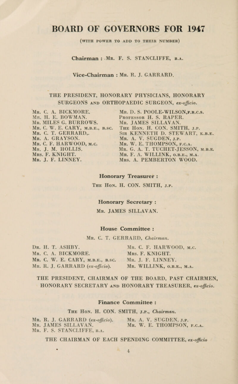BOARD OF GOVERNORS FOR 1947 (with power to add to their number) Chairman : .Mr. F. S. STANCLIFFE, b.a. Vice-Chairman : Mr. R. J. GARRARD. THE PRESIDENT, HONORARY PHYSICIANS, HONORARY SURGEONS and ORTHOPAEDIC SURGEON, ex-ojjicio. Mr. C. A. BICKMORE. Mr. H. E. BOWMAN. Mr. MILES G. BURROWS. Mr. C. W. E. CARY, m.b.e., b.sc. Mr. C. T. GERRARD,. Mr. A. GRAYSON. Mr. C. F. HARWOOD, m.c. Mr. J. M. HOLLIS. Mrs. F. KNIGHT. Mr. J. F. LINNEY. Mr. D. S. POOLE-WILSON,f.r.c.s. Professor H. S. RAPER. Mr. JAMES SILLAVAN. The Hon. H. CON. SMITH, j.p. Sir KENNETH D. STEWART, k.b.e. Mr. A. V. SUGDEN, j.p. Mr. W. E. THOMPSON, f.c.a. Mr. G. A. T. TUCHET-JESSON, m.b.e. Mr. F. A. WILLINK, o.b.e., m.a. Mrs. A. PEMBERTON WOOD. Honorary Treasurer : The Hon. H. CON. SMITH, j.p. Honorary Secretary : Mr. JAMES SILLAVAN. House Committee : Mr. C. T. GERRARD, Chairman. Dr. H. T. ASHBY. Mr. C. A. BICKMORE. Mr. C. W. E. CARY, m.b.e., b.sc. Mr. R. J. GARRARD (ex-officio). Mr. C. F. HARWOOD, m.c. Mrs. F. KNIGHT. Mr. J. F. LINNEY. Mr. WILLINK, o.b.e., m.a. THE PRESIDENT, CHAIRMAN OF THE BOARD, PAST CHAIRMEN, HONORARY SECRETARY and HONORARY TREASURER, ex-officio. Finance Committee : The Hon. H. CON. SMITH, j.p.. Chairman. Mr. R. J. GARR ARD (ex-officio). Mr. A. V. SUGDEN, j.p. Mr. JAMES SILLAVAN. Mr. W. E. THOMPSON, f.c.a. Mr. F. S. STANCLIFFE, b.a. THE CHAIRMAN OF EACH SPENDING COMMITTEE, ex-officio