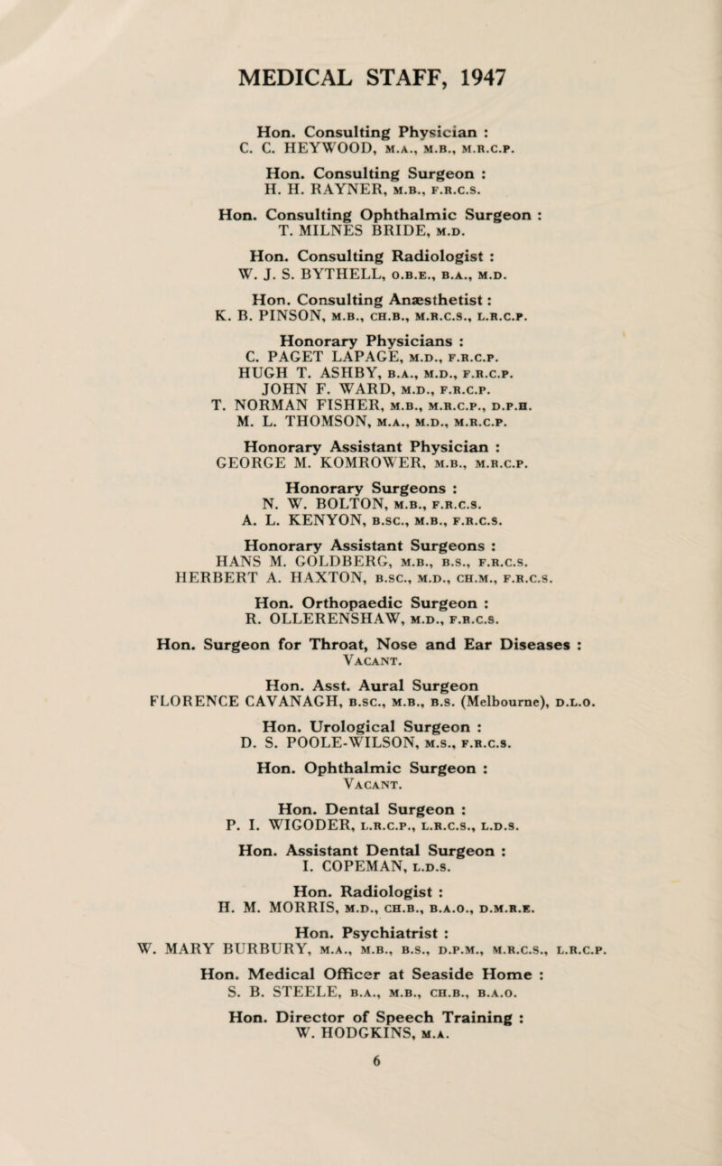 MEDICAL STAFF, 1947 Hon. Consulting Physician : C. C. HEYWOOD, M.A., M.B., M.R.C.P. Hon. Consulting Surgeon : H. H. RAYNER, m.b., f.r.c.s. Hon. Consulting Ophthalmic Surgeon : T. MILNES BRIDE, m.d. Hon. Consulting Radiologist : W. J. S. BYTHELL, o.b.e., b.a., m.d. Hon. Consulting Anaesthetist: K. B. PINSON, M.B., CH.B., M.R.C.S., L.R.C.P. Honorary Physicians : C. PAGET LAPAGE, m.d., f.r.c.p. HUGH T. ASHBY, b.a., m.d., f.r.c.p. JOHN F. WARD, m.d., f.r.c.p. T. NORMAN FISHER, m.b., m.r.c.p., d.p.h. M. L. THOMSON, m.a., m.d., m.r.c.p. Honorary Assistant Physician : GEORGE M. KOMROWER, m.b., m.r.c.p. Honorary Surgeons : N. W. BOLTON, m.b., f.r.c.s. A. L. KENYON, b.sc., m.b., f.r.c.s. Honorary Assistant Surgeons : HANS M. GOLDBERG, m.b., b.s., f.r.c.s. HERBERT A. HAXTON, b.sc., m.d., ch.m., f.r.c.s. Hon. Orthopaedic Surgeon : R. OLLERENSHAW, m.d., f.r.c.s. Hon. Surgeon for Throat, Nose and Ear Diseases : Vacant. Hon. Asst. Aural Surgeon FLORENCE CAVANAGH, b.sc., m.b., b.s. (Melbourne), d.l.o. Hon. Urological Surgeon : D. S. POOLE-WILSON, m.s., f.r.c.s. Hon. Ophthalmic Surgeon : Vacant. Hon. Dental Surgeon : P. I. WIGODER, L.R.C.P., L.R.C.S., L.D.S. Hon. Assistant Dental Surgeon : I. COPEMAN, l.d.s. Hon. Radiologist : H. M. MORRIS, M.D., CH.B., B.A.O., D.M.R.E. Hon. Psychiatrist : W. MARY BURBURY, m.a., m.b., b.s., d.p.m., m.r.c.s., l.r.c.p. Hon. Medical Officer at Seaside Home : S. B. STEELE, b.a., m.b., ch.b., b.a.o. Hon. Director of Speech Training : W. HODGKINS, m.a.