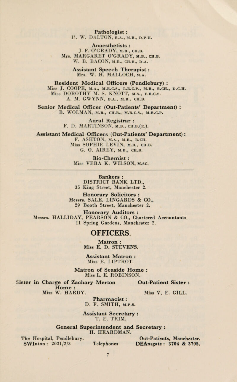 Pathologist : 1\ W. DALTON, B.A., M.B., D.P.H. Anaesthetists : J. F. O’GRADY, m.b., ch.b. Mrs. MARGARET O’GRADY, m.b., ch.b. W. B. BACON, M.B.. CH.B., D.A. Assistant Speech Therapist : Mrs. W. H. MALLOCH, m.a. Resident Medical Officers (Pendlebury) : Miss J. COOPE, M.A., M.R.C.S., L.R.C.P., M.B., B.CH., D.C.H. Miss DOROTHY M. S. KNOTT, m.s., f.r.c.s. A. M. GWYNN, B.A., M.B., CH.B. Senior Medical Officer (Out-Patients’ Department) : B. WOLMAN, M.B., CH.B., M.R.C.S., M.R.C.P. Aural Registrar : F. D. MARTINSON, m.b., ch.b.(e.). Assistant Medical Officers (Out-Patients* Department): F. ASHTON, M.A., M.B., B.CH. Miss SOPHIE LEVIN, m.b., ch.b. G. 0. AIREY, m.b., ch.b. Bio-Chemist : Miss VERA K. WILSON, m.sc. Bankers : DISTRICT BANK LTD., 35 King Street, Manchester 2. Honorary Solicitors : Messrs. SALE, LINGARDS & CO., 29 Booth Street, Manchester 2. Honorary Auditors : Messrs. HALLIDAY, PEARSON & CO., Chartered Accountants. 11 Spring Gardens, Manchester 2. OFFICERS. Matron : Miss E. D. STEVENS. Assistant Matron : Miss E. LIPTROT. Matron of Seaside Home : Miss L. E. ROBINSON. Sister in Charge of Zachary Merton Out-Patient Sister : Home : Miss W. HARDY. Miss V. E. GILL. Pharmacist : D. F. SMITH, m.p.s. Assistant Secretary : T. E. TRIM. General Superintendent and Secretary : H. HEARDMAN. The Hospital, Pendlebury. Out-Patients, Manchester. SWInton : 2021/2/3 Telephones DEAnsgate : 3704 & 3705.