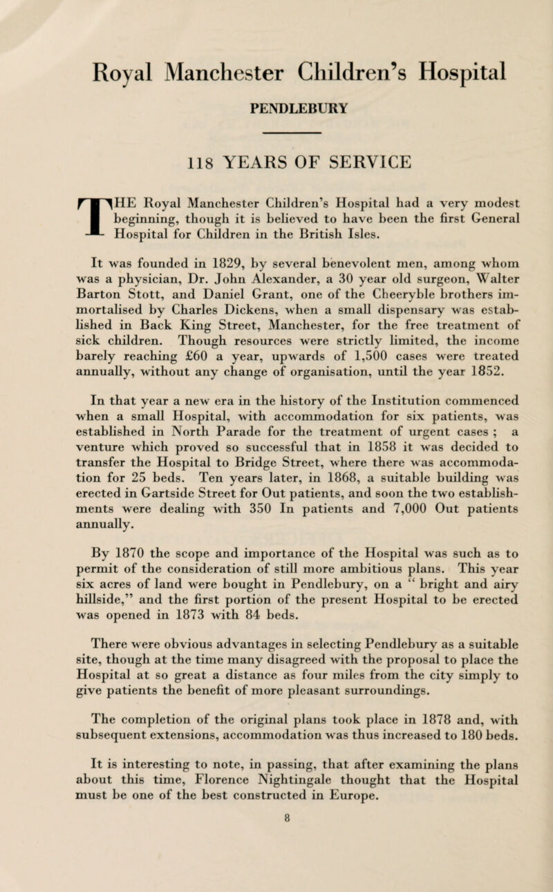 PENDLEBURY 118 YEARS OF SERVICE THE Royal Manchester Children’s Hospital had a very modest beginning, though it is believed to have been the first General Hospital for Children in the British Isles. It was founded in 1829, by several benevolent men, among whom was a physician, Dr. John Alexander, a 30 year old surgeon, Walter Barton Stott, and Daniel Grant, one of the Cheeryble brothers im¬ mortalised by Charles Dickens, when a small dispensary was estab¬ lished in Back King Street, Manchester, for the free treatment of sick children. Though resources were strictly limited, the income barely reaching £60 a year, upwards of 1,500 cases were treated annually, without any change of organisation, until the year 1852. In that year a new era in the history of the Institution commenced when a small Hospital, with accommodation for six patients, was established in North Parade for the treatment of urgent cases ; a venture which proved so successful that in 1858 it was decided to transfer the Hospital to Bridge Street, where there was accommoda¬ tion for 25 beds. Ten years later, in 1868, a suitable building was erected in Gartside Street for Out patients, and soon the two establish¬ ments were dealing with 350 In patients and 7,000 Out patients annually. By 1870 the scope and importance of the Hospital was such as to permit of the consideration of still more ambitious plans. This year six acres of land were bought in Pendlebury, on a bright and airy hillside,” and the first portion of the present Hospital to be erected was opened in 1873 with 84 beds. There were obvious advantages in selecting Pendlebury as a suitable site, though at the time many disagreed with the proposal to place the Hospital at so great a distance as four miles from the city simply to give patients the benefit of more pleasant surroundings. The completion of the original plans took place in 1878 and, with subsequent extensions, accommodation was thus increased to 180 beds. It is interesting to note, in passing, that after examining the plans about this time, Florence Nightingale thought that the Hospital must be one of the best constructed in Europe.