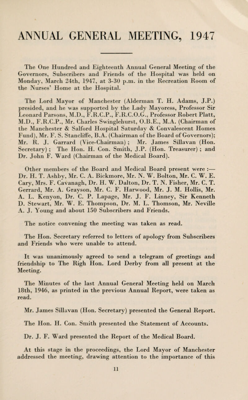 ANNUAL GENERAL MEETING, 1947 The One Hundred and Eighteenth Annual General Meeting of the Governors, Subscribers and Friends of the Hospital was held on Monday, March 24th, 1947, at 3-30 p.m. in the Recreation Room of the Nurses’ Home at the Hospital. The Lord Mayor of Manchester (Alderman T. H. Adams, J.P.) presided, and he was supported by the Lady Mayoress, Professor Sir Leonard Parsons, M.D., F.R.C.P., F.R.C.O.G., Professor Robert Platt, M.D., F.R.C.P., Mr. Charles Swinglehurst, O.B.E., M.A. (Chairman of the Manchester & Salford Hospital Saturday & Convalescent Homes Fund), Mr. F. S. Stancliffe, B.A. (Chairman of the Board of Governors); Mr. R. J. Garrard (Vice-Chairman) ; Mr. James Sillavan (Hon. Secretary) ; The Hon. H. Con. Smith, J.P. (Hon. Treasurer) ; and Dr. John F. Ward (Chairman of the Medical Board). Other members of the Board and Medical Board present were :— Dr. H. T. Ashby, Mr. C. A. Bickmore, Mr. N. W. Bolton, Mr. C. W. E. Cary, Mrs. F. Cavanagh, Dr. H. W. Dalton, Dr. T. N. Fisher, Mr. C. T. Gerrard, Mr. A. Grayson, Mr. C. F. Harwood, Mr. J. M. Hollis, Mr. A. L. Kenyon, Dr. C. P. Lapage, Mr. J. F. Linney, Sir Kenneth D. Stewart, Mr. W. E. Thompson, Dr. M. L. Thomson, Mr. Neville A. J. Young and about 150 Subscribers and Friends. The notice convening the meeting was taken as read. The Hon. Secretary referred to letters of apology from Subscribers and Friends who were unable to attend. It was unanimously agreed to send a telegram of greetings and friendship to The Righ Hon. Lord Derby from all present at the Meeting. The Minutes of the last Annual General Meeting held on March 18th, 1946, as printed in the previous Annual Report, were taken as read. Mr. James Sillavan (Hon. Secretary) presented the General Report. The Hon. H. Con. Smith presented the Statement of Accounts. Dr. J. F. Ward presented the Report of the Medical Board. At this stage in the proceedings, the Lord Mayor of Manchester addressed the meeting, drawing attention to the importance of this