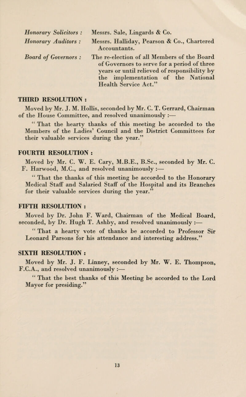 Honorary Solicitors : Messrs. Sale, Lingards & Co. Honorary Auditors : Messrs. Halliday, Pearson & Co., Chartered Accountants. Board of Governors : The re-election of all Members of the Board of Governors to serve for a period of three years or until relieved of responsibility by the implementation of the National Health Service Act.” THIRD RESOLUTION : Moved by Mr. J. M. Hollis, seconded by Mr. C. T. Gerrard, Chairman of the House Committee, and resolved unanimously :— “ That the hearty thanks of this meeting be accorded to the Members of the Ladies’ Council and the District Committees for their valuable services during the year.” FOURTH RESOLUTION : Moved by Mr. C. W. E. Cary, M.B.E., B.Sc., seconded by Mr. C. F. Harwood, M.C., and resolved unanimously :— “ That the thanks of this meeting be accorded to the Honorary Medical Staff and Salaried Staff of the Hospital and its Branches for their valuable services during the year.” FIFTH RESOLUTION : Moved by Dr. John F. Ward, Chairman of the Medical Board, seconded, by Dr. Hugh T. Ashby, and resolved unanimously :— ££ That a hearty vote of thanks he accorded to Professor Sir Leonard Parsons for his attendance and interesting address.” SIXTH RESOLUTION : Moved by Mr. J. F. Linney, seconded by Mr. W. E. Thompson, F.C.A., and resolved unanimously :— ££ That the best thanks of this Meeting be accorded to the Lord Mayor for presiding.”