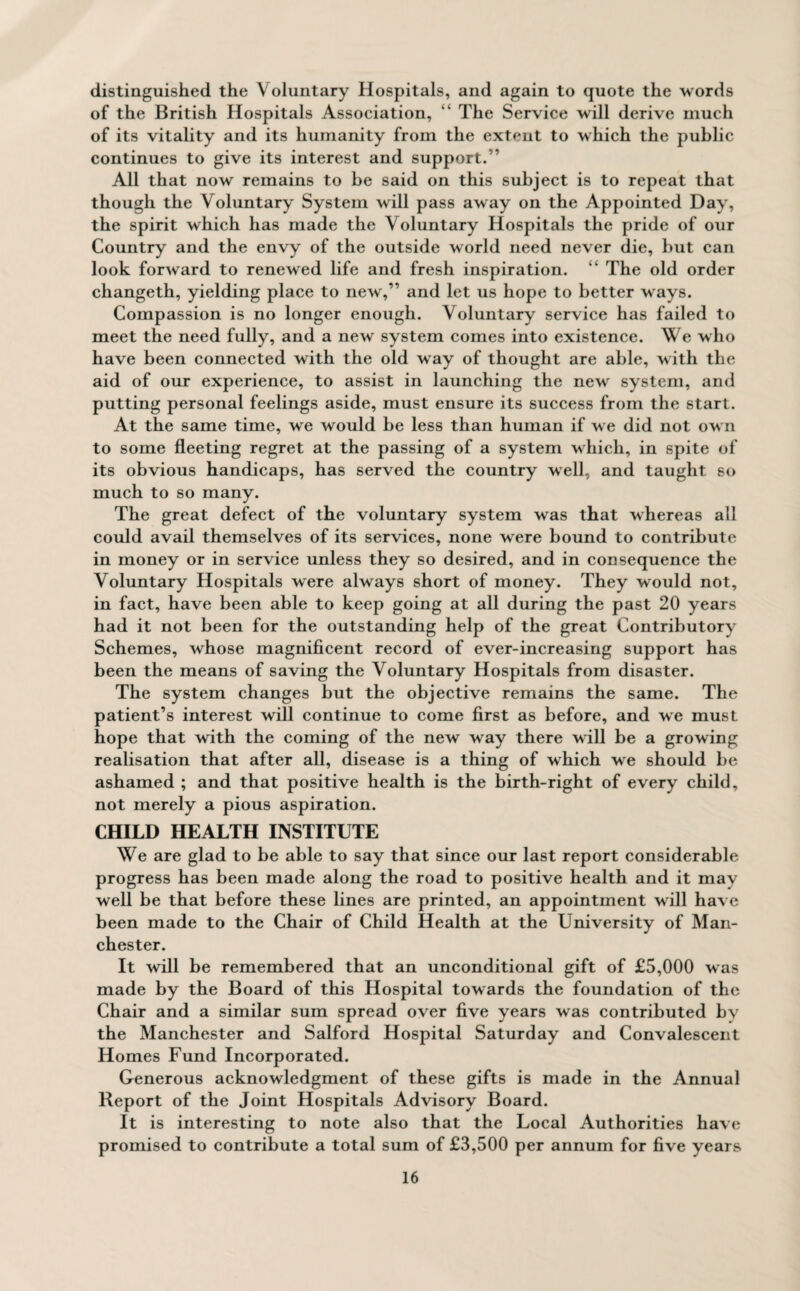 distinguished the Voluntary Hospitals, and again to quote the words of the British Hospitals Association, “ The Service will derive much of its vitality and its humanity from the extent to which the public continues to give its interest and support. ” All that now remains to be said on this subject is to repeat that though the Voluntary System will pass away on the Appointed Day, the spirit which has made the Voluntary Hospitals the pride of our Country and the envy of the outside world need never die, but can look forward to renewed life and fresh inspiration. “ The old order changeth, yielding place to new,” and let us hope to better ways. Compassion is no longer enough. Voluntary service has failed to meet the need fully, and a new system comes into existence. We who have been connected with the old w ay of thought are able, w ith the aid of our experience, to assist in launching the new system, and putting personal feelings aside, must ensure its success from the start. At the same time, we would be less than human if w e did not ow n to some fleeting regret at the passing of a system wdiicli, in spite of its obvious handicaps, has served the country well, and taught so much to so many. The great defect of the voluntary system was that whereas all could avail themselves of its services, none were bound to contribute in money or in service unless they so desired, and in consequence the Voluntary Hospitals were always short of money. They would not, in fact, have been able to keep going at all during the past 20 years had it not been for the outstanding help of the great Contributory Schemes, whose magnificent record of ever-increasing support has been the means of saving the Voluntary Hospitals from disaster. The system changes but the objective remains the same. The patient’s interest will continue to come first as before, and we must hope that with the coming of the new way there will be a growing realisation that after all, disease is a thing of which we should be ashamed ; and that positive health is the birth-right of every child, not merely a pious aspiration. CHILD HEALTH INSTITUTE We are glad to be able to say that since our last report considerable progress has been made along the road to positive health and it may well be that before these lines are printed, an appointment will have been made to the Chair of Child Health at the University of Man¬ chester. It will be remembered that an unconditional gift of £5,000 was made by the Board of this Hospital towards the foundation of the Chair and a similar sum spread over five years was contributed by the Manchester and Salford Hospital Saturday and Convalescent Homes Fund Incorporated. Generous acknowledgment of these gifts is made in the Annual Report of the Joint Hospitals Advisory Board. It is interesting to note also that the Local Authorities have promised to contribute a total sum of £3,500 per annum for five years