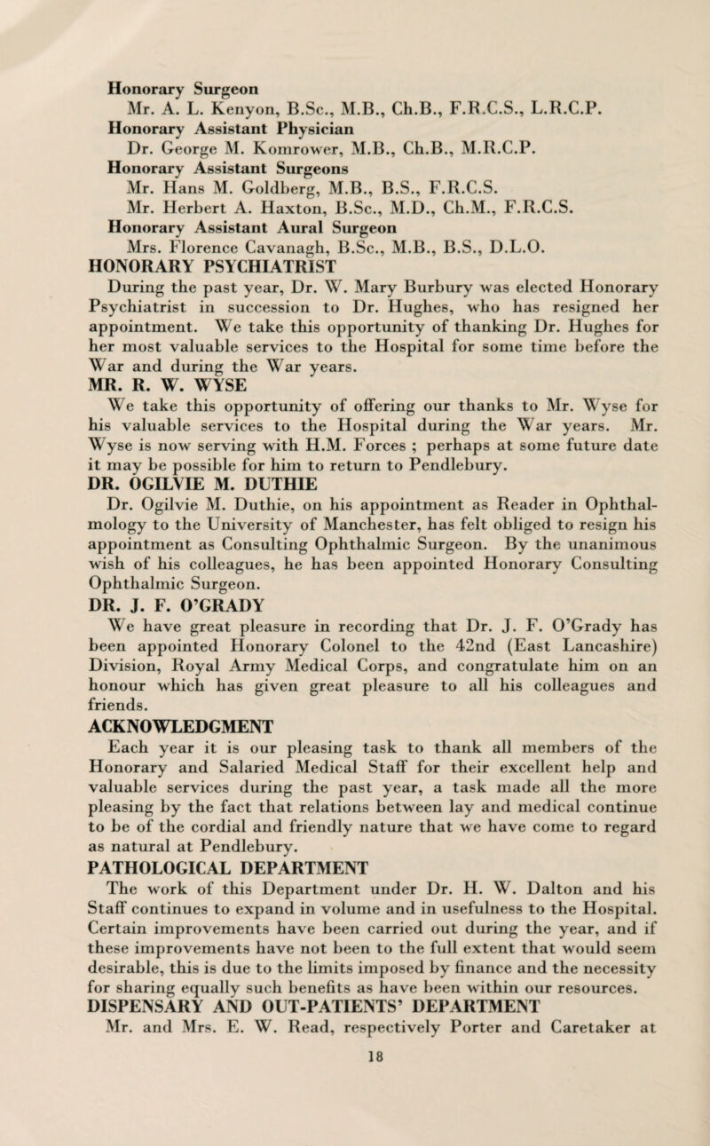 Honorary Surgeon Mr. A. L. Kenyon, B.Sc., M.B., Ch.B., F.B.C.S., L.R.C.P. Honorary Assistant Physician Dr. George M. Komrower, M.B., Ch.B., M.R.C.P. Honorary Assistant Surgeons Mr. Hans M. Goldberg, M.B., B.S., F.R.C.S. Mr. Herbert A. Haxton, B.Sc., M.D., Ch.M., F.R.C.S. Honorary Assistant Aural Surgeon Mrs. Florence Cavanagh, B.Sc., M.B., B.S., D.L.O. HONORARY PSYCHIATRIST During the past year, Dr. W. Mary Burbury was elected Honorary Psychiatrist in succession to Dr. Hughes, who has resigned her appointment. We take this opportunity of thanking Dr. Hughes for her most valuable services to the Hospital for some time before the War and during the War years. MR. R. W. WYSE We take this opportunity of offering our thanks to Mr. Wyse for his valuable services to the Hospital during the War years. Mr. Wyse is now serving with H.M. Forces ; perhaps at some future date it may be possible for him to return to Pendlebury. DR. OGILVIE M. DUTHIE Dr. Ogilvie M. Duthie, on his appointment as Reader in Ophthal¬ mology to the University of Manchester, has felt obliged to resign his appointment as Consulting Ophthalmic Surgeon. By the unanimous wish of his colleagues, he has been appointed Honorary Consulting Ophthalmic Surgeon. DR. J. F. O’GRADY We have great pleasure in recording that Dr. J. F. O’Grady has been appointed Honorary Colonel to the 42nd (East Lancashire) Division, Royal Army Medical Corps, and congratulate him on an honour which has given great pleasure to all his colleagues and friends. ACKNOWLEDGMENT Each year it is our pleasing task to thank all members of the Honorary and Salaried Medical Staff for their excellent help and valuable services during the past year, a task made all the more pleasing by the fact that relations between lay and medical continue to be of the cordial and friendly nature that we have come to regard as natural at Pendlebury. PATHOLOGICAL DEPARTMENT The work of this Department under Dr. H. W. Dalton and his Staff continues to expand in volume and in usefulness to the Hospital. Certain improvements have been carried out during the year, and if these improvements have not been to the full extent that would seem desirable, this is due to the limits imposed by finance and the necessity for sharing equally such benefits as have been within our resources. DISPENSARY AND OUT-PATIENTS’ DEPARTMENT Mr. and Mrs. E. W. Read, respectively Porter and Caretaker at