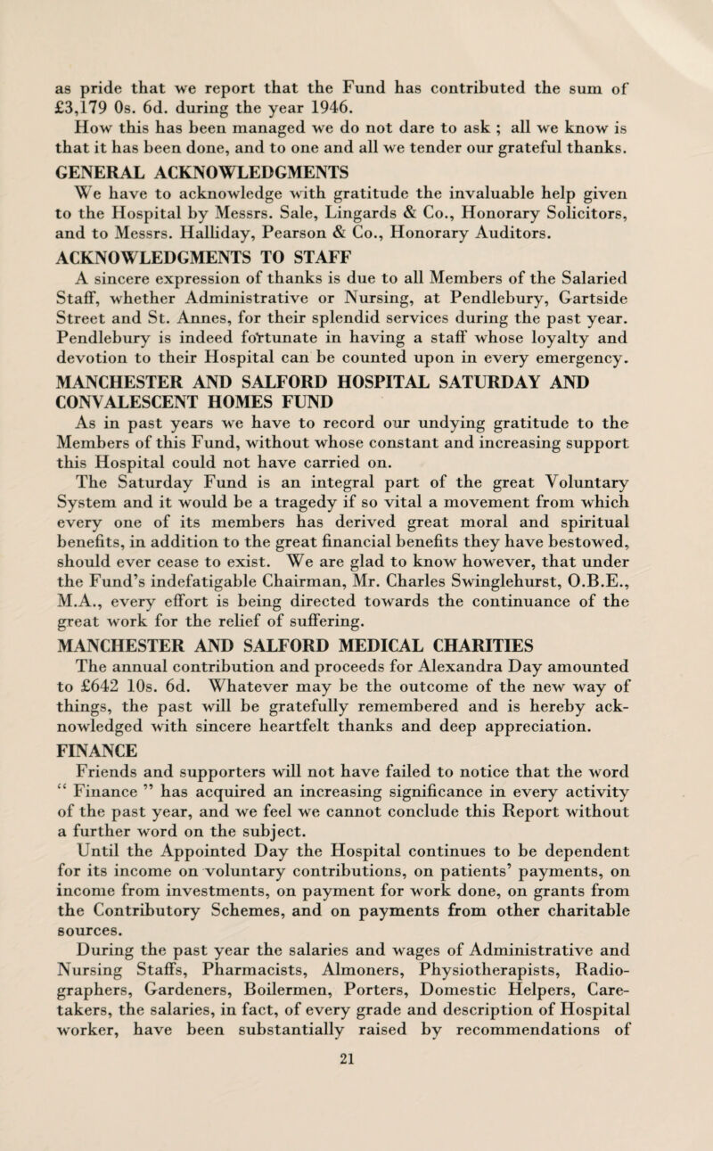 as pride that we report that the Fund has contributed the sum of £3,1^9 Os. 6d. during the year 1946. How this has been managed we do not dare to ask ; all we know is that it has been done, and to one and all we tender our grateful thanks. GENERAL ACKNOWLEDGMENTS We have to acknowledge with gratitude the invaluable help given to the Hospital by Messrs. Sale, Lingards & Co., Honorary Solicitors, and to Messrs. Halliday, Pearson & Co., Honorary Auditors. ACKNOWLEDGMENTS TO STAFF A sincere expression of thanks is due to all Members of the Salaried Staff, whether Administrative or Nursing, at Pendlebury, Gartside Street and St. Annes, for their splendid services during the past year. Pendlebury is indeed fortunate in having a staff whose loyalty and devotion to their Hospital can be counted upon in every emergency. MANCHESTER AND SALFORD HOSPITAL SATURDAY AND CONVALESCENT HOMES FUND As in past years we have to record our undying gratitude to the Members of this Fund, without whose constant and increasing support this Hospital could not have carried on. The Saturday Fund is an integral part of the great Voluntary System and it would be a tragedy if so vital a movement from which every one of its members has derived great moral and spiritual benefits, in addition to the great financial benefits they have bestowed, should ever cease to exist. We are glad to know however, that under the Fund’s indefatigable Chairman, Mr. Charles Swinglehurst, O.B.E., M.A., every effort is being directed towards the continuance of the great work for the relief of suffering. MANCHESTER AND SALFORD MEDICAL CHARITIES The annual contribution and proceeds for Alexandra Day amounted to £642 10s. 6d. Whatever may be the outcome of the new way of things, the past will be gratefully remembered and is hereby ack¬ nowledged with sincere heartfelt thanks and deep appreciation. FINANCE Friends and supporters will not have failed to notice that the word “ Finance ” has acquired an increasing significance in every activity of the past year, and we feel we cannot conclude this Report without a further word on the subject. Until the Appointed Day the Hospital continues to be dependent for its income on voluntary contributions, on patients’ payments, on income from investments, on payment for work done, on grants from the Contributory Schemes, and on payments from other charitable sources. During the past year the salaries and wages of Administrative and Nursing Staffs, Pharmacists, Almoners, Physiotherapists, Radio¬ graphers, Gardeners, Boilermen, Porters, Domestic Helpers, Care¬ takers, the salaries, in fact, of every grade and description of Hospital worker, have been substantially raised by recommendations of