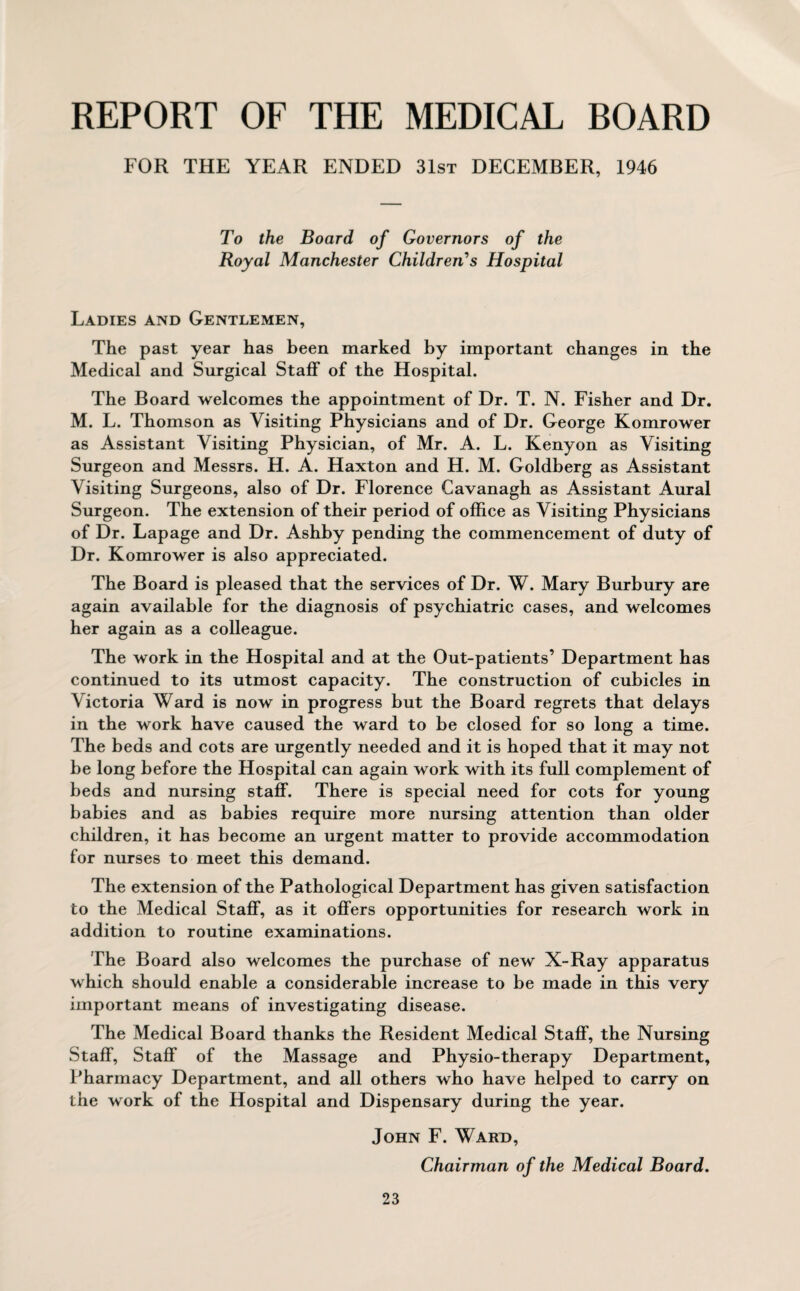 REPORT OF THE MEDICAL BOARD FOR THE YEAR ENDED 31st DECEMBER, 1946 To the Board of Governors of the Royal Manchester Children's Hospital Ladies and Gentlemen, The past year has been marked by important changes in the Medical and Surgical Staff of the Hospital. The Board welcomes the appointment of Dr. T. N. Fisher and Dr. M. L. Thomson as Visiting Physicians and of Dr. George Komrower as Assistant Visiting Physician, of Mr. A. L. Kenyon as Visiting Surgeon and Messrs. H. A. Haxton and H. M. Goldberg as Assistant Visiting Surgeons, also of Dr. Florence Cavanagh as Assistant Aural Surgeon. The extension of their period of office as Visiting Physicians of Dr. Lapage and Dr. Ashby pending the commencement of duty of Dr. Komrower is also appreciated. The Board is pleased that the services of Dr. W. Mary Burbury are again available for the diagnosis of psychiatric cases, and welcomes her again as a colleague. The work in the Hospital and at the Out-patients’ Department has continued to its utmost capacity. The construction of cubicles in Victoria Ward is now in progress but the Board regrets that delays in the work have caused the ward to be closed for so long a time. The beds and cots are urgently needed and it is hoped that it may not be long before the Hospital can again work with its full complement of beds and nursing staff. There is special need for cots for young babies and as babies require more nursing attention than older children, it has become an urgent matter to provide accommodation for nurses to meet this demand. The extension of the Pathological Department has given satisfaction to the Medical Staff, as it offers opportunities for research work in addition to routine examinations. The Board also welcomes the purchase of new X-Ray apparatus which should enable a considerable increase to be made in this very important means of investigating disease. The Medical Board thanks the Resident Medical Staff, the Nursing Staff, Staff of the Massage and Physio-therapy Department, Pharmacy Department, and all others who have helped to carry on the work of the Hospital and Dispensary during the year. John F. Ward, Chairman of the Medical Board.