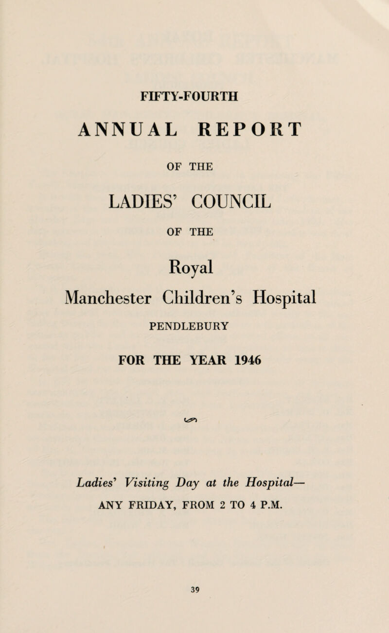 FIFTY-FOURTH ANNUAL REPORT OF THE LADIES’ COUNCIL OF THE Royal Manchester Children’s Hospital PENDLEBURY FOR THE YEAR 1946 Ladies' Visiting Day at the Hospital— ANY FRIDAY, FROM 2 TO 4 P.M.