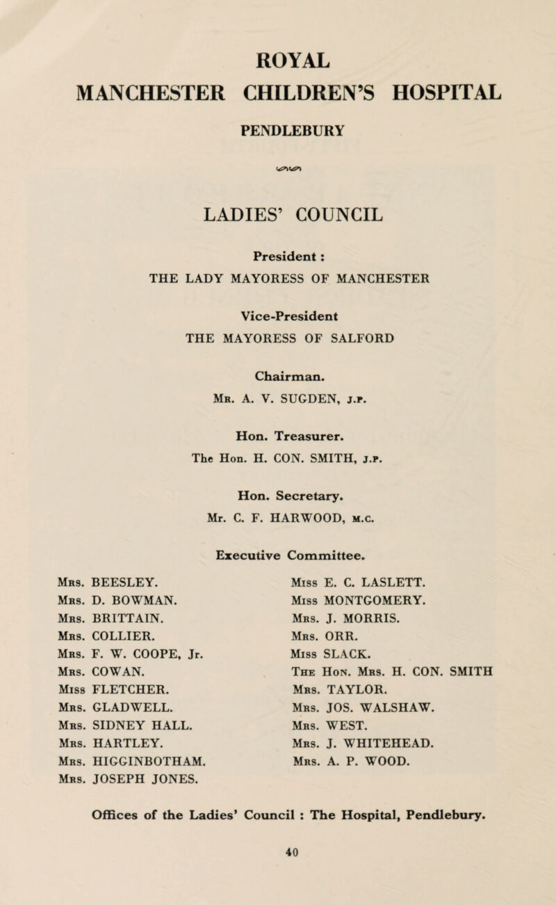 ROYAL MANCHESTER CHILDREN’S HOSPITAL PENDLEBURY LADIES’ COUNCIL President: THE LADY MAYORESS OF MANCHESTER THE Vice-President MAYORESS OF SALFORD Chairman. Mr. A. V. SUGDEN, j.r. Hon. Treasurer. The Hon. H. CON. SMITH, j.p. Hon. Secretary. Mr. C. F. HARWOOD, m.c. Executive Committee. Mrs. BEESLEY. Miss E. C. LASLETT. Mrs. D. BOWMAN. Miss MONTGOMERY. Mrs. BRITTAIN. Mrs. COLLIER. Mrs. J. MORRIS. Mrs. ORR. Mrs. F. W. COOPE, Jr. Mrs. COWAN. Miss SLACK. The Hon. Mrs. H. CON. SMITH Miss FLETCHER. Mrs. TAYLOR. Mrs. GLADWELL. Mrs. JOS. WALSHAW. Mrs. SIDNEY HALL. Mrs. WEST. Mrs. HARTLEY. Mrs. J. WHITEHEAD. Mrs. HIGGINBOTHAM. Mrs. JOSEPH JONES. Mrs. A. P. WOOD. Offices of the Ladies' Council : The Hospital, Pendlebury.