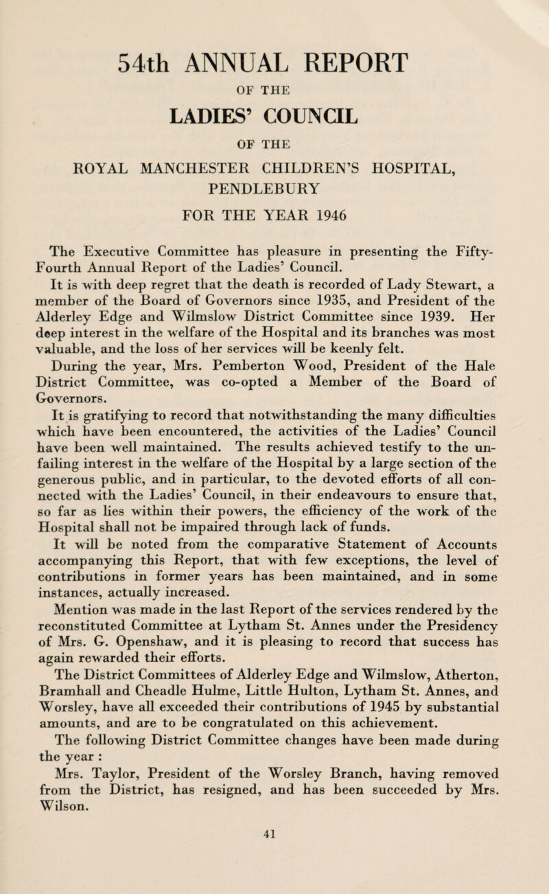 54th ANNUAL REPORT OF THE LADIES’ COUNCIL OF THE ROYAL MANCHESTER CHILDREN’S HOSPITAL, PENDLEBURY FOR THE YEAR 1946 The Executive Committee has pleasure in presenting the Fifty- Fourth Annual Report of the Ladies’ Council. It is with deep regret that the death is recorded of Lady Stewart, a member of the Board of Governors since 1935, and President of the Alderley Edge and Wilmslow District Committee since 1939. Her deep interest in the welfare of the Hospital and its branches was most valuable, and the loss of her services will be keenly felt. During the year, Mrs. Pemberton Wood, President of the Hale District Committee, was co-opted a Member of the Board of Governors. It is gratifying to record that notwithstanding the many difficulties which have been encountered, the activities of the Ladies’ Council have been well maintained. The results achieved testify to the un¬ failing interest in the welfare of the Hospital by a large section of the generous public, and in particular, to the devoted efforts of all con¬ nected with the Ladies’ Council, in their endeavours to ensure that, so far as lies within their powers, the efficiency of the work of the Hospital shall not be impaired through lack of funds. It will be noted from the comparative Statement of Accounts accompanying this Report, that with few exceptions, the level of contributions in former years has been maintained, and in some instances, actually increased. Mention was made in the last Report of the services rendered by the reconstituted Committee at Lytham St. Annes under the Presidency of Mrs. G. Openshaw, and it is pleasing to record that success has again rewarded their efforts. The District Committees of Alderley Edge and Wilmslow, Atherton, Bramhall and Cheadle Hulme, Little Hulton, Lytham St. Annes, and Worsley, have all exceeded their contributions of 1945 by substantial amounts, and are to be congratulated on this achievement. The following District Committee changes have been made during the year: Mrs. Taylor, President of the Worsley Branch, having removed from the District, has resigned, and has been succeeded by Mrs. Wilson.