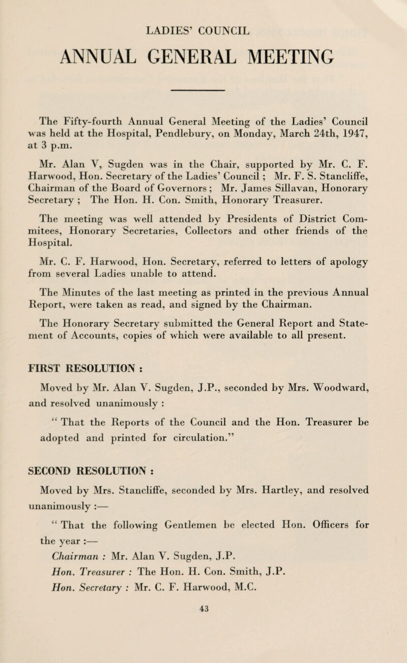 LADIES’ COUNCIL ANNUAL GENERAL MEETING The Fifty-fourth Annual General Meeting of the Ladies’ Council was held at the Hospital, Pendlebury, on Monday, March 24th, 1947, at 3 p.m. Mr. Alan V, Sugden was in the Chair, supported by Mr. C. F. Harwood, Hon. Secretary of the Ladies’ Council ; Mr. F. S. StanclifFe, Chairman of the Board of Governors; Mr. James Sillavan, Honorary Secretary ; The Hon. H. Con. Smith, Honorary Treasurer. The meeting was well attended by Presidents of District Com- mitees, Honorary Secretaries, Collectors and other friends of the Hospital. Mr. C. F. Harwood, Hon. Secretary, referred to letters of apology from several Ladies unable to attend. The Minutes of the last meeting as printed in the previous Annual Report, were taken as read, and signed by the Chairman. The Honorary Secretary submitted the General Report and State¬ ment of Accounts, copies of which were available to all present. FIRST RESOLUTION : Moved by Mr. Alan V. Sugden, J.P., seconded by Mrs. Woodward, and resolved unanimously : “ That the Reports of the Council and the Hon. Treasurer be adopted and printed for circulation.” SECOND RESOLUTION : Moved by Mrs. StanclifFe, seconded by Mrs. Hartley, and resolved unanimously :— “ That the following Gentlemen be elected Hon. Officers for the year:— Chairman : Mr. Alan V. Sugden, J.P. Hon. Treasurer : The Hon. H. Con. Smith, J.P. Hon. Secretary : Mr. C. F. Harwood, M.C.