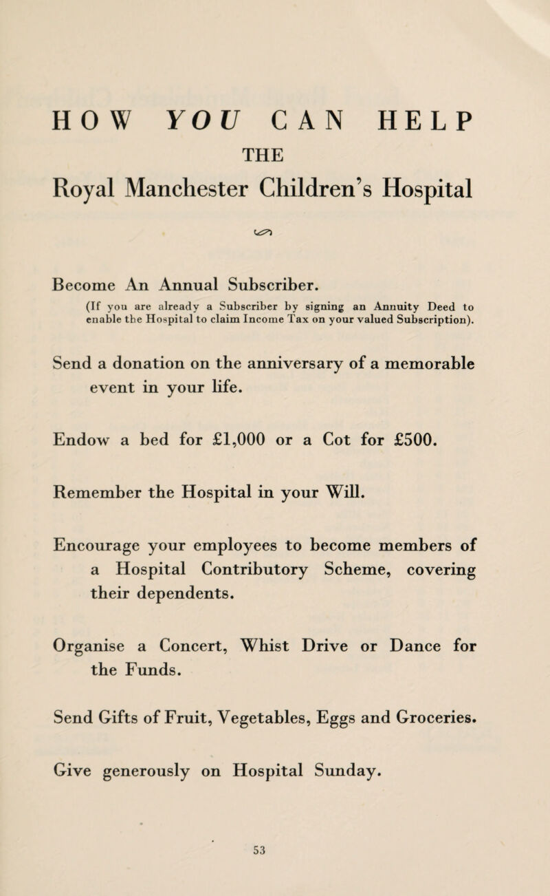 HOW YOU CAN HELP THE Royal Manchester Children’s Hospital Become An Annual Subscriber. (If you are already a Subscriber by signing an Annuity Deed to enable the Hospital to claim Income Tax on your valued Subscription). Send a donation on the anniversary of a memorable event in your life. Endow a bed for £1,000 or a Cot for £500. Remember the Hospital in your Will. Encourage your employees to become members of a Hospital Contributory Scheme, covering their dependents. Org anise a Concert, Whist Drive or Dance for the Funds. Send Gifts of Fruit, Vegetables, Eggs and Groceries. Give generously on Hospital Sunday.