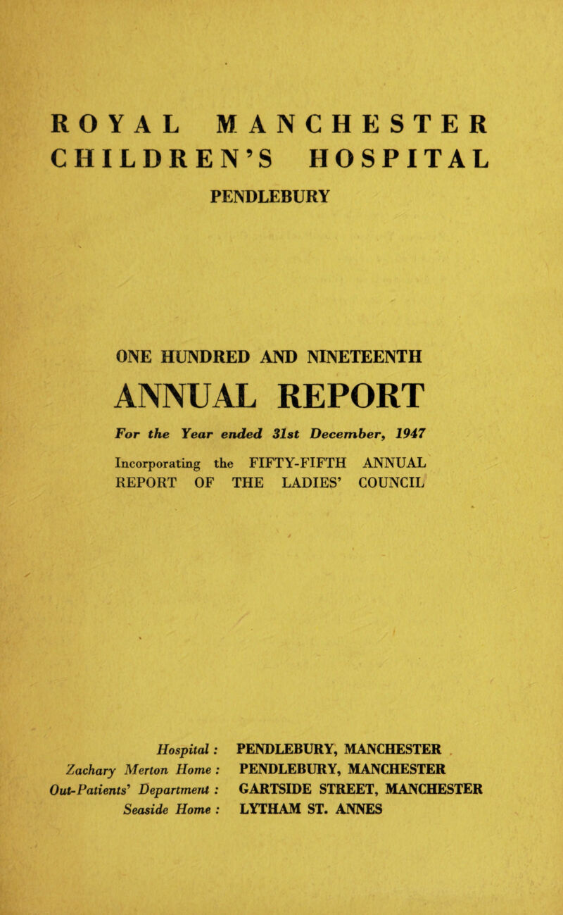 ROYAL MANCHESTER CHILDREN’S HOSPITAL PENDLEBURY ONE HUNDRED AND NINETEENTH ANNUAL REPORT For the Year ended 31st December, 1947 Incorporating the FIFTY-FIFTH ANNUAL REPORT OF THE LADIES’ COUNCIL Hospital: Zachary Merton Home : Out-Patients’ Department : Seaside Home : PENDLEBURY, MANCHESTER PENDLEBURY, MANCHESTER GARTSIDE STREET, MANCHESTER LYTHAM ST. ANNES