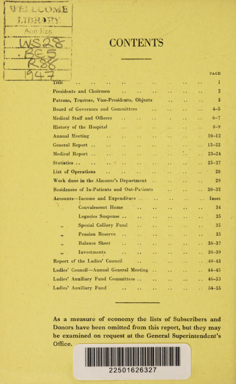 CONTENTS Presidents and Cbairmen Patrons, Trustees, Vice-Presidents, Objects Board of Governors and Committees Medical Staff and Officers IJistory of the Hospital Annual Meeting General Report .. .. . . ,, Medical Report .. Statistics «. •• •• •• * • < List of Operations Work done in the Almoner’s Department Residences of In-Patients and Out-Pa!ients Accounts—Income and Expenditure . . . I Convalescent Home Legacies Suspense .. „ Special Colliery Fund „ Pension Reserve „ Balance Sheet „ Investments Report of the Ladies’ Council Ladies’ Council—Annual General Meeting Ladies’ Auxiliary Fund Committees . . Ladies’ Auxiliary Fund PAGE 1 % 3 4-5 6-7 8-9 10-12 13-22 23-24 25-27 28 29 30-32 Inset 34 35 35 35 36-37 38-39 40-43 44-45 46-53 54-55 As a measure of economy the lists of Subscribers and Donors have been omitted from this report, but they may be examined on request at the General Superintendent’s Office.-S 22501626327