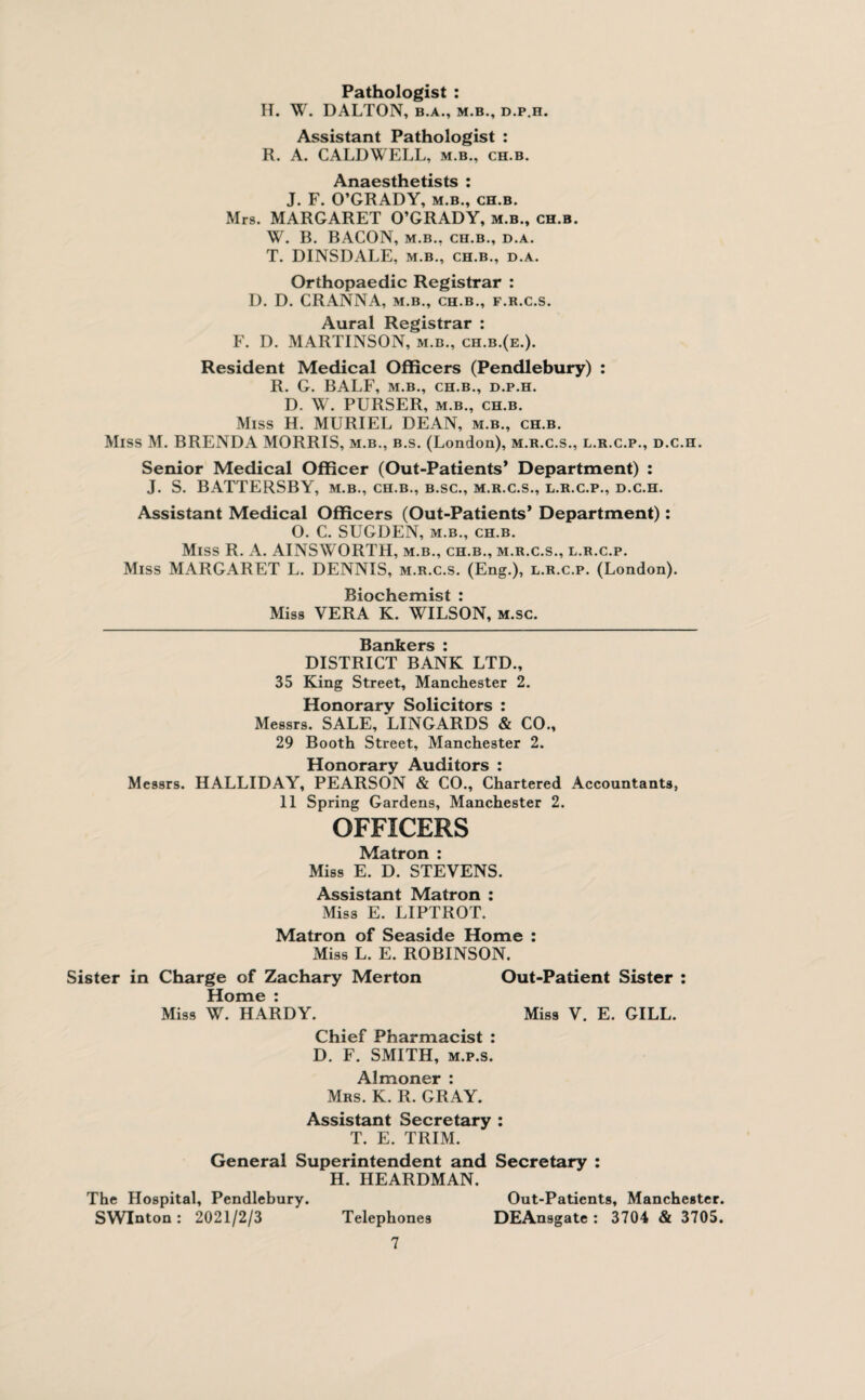 Pathologist : H. W. DALTON, b.a., m.b., d.p.h. Assistant Pathologist : R. A. CALDWELL, m.b., ch.b. Anaesthetists : J. F. O’GRADY, m.b., ch.b. Mrs. MARGARET O’GRADY, m.b., ch.b. W. B. BACON, m.b., ch.b., d.a. T. DINSDALE, m.b., ch.b., d.a. Orthopaedic Registrar : D. D. CRANNA, m.b., ch.b., f.r.c.s. Aural Registrar : F. D. MARTINSON, m.b., ch.b.(e.). Resident Medical Officers (Pendlebury) : R. G. BALF, m.b., ch.b., d.p.h. D. W. PURSER, m.b., ch.b. Miss H. MURIEL DEAN, m.b., ch.b. Miss M. BRENDA MORRIS, m.b., b.s. (London), m.r.c.s., l.r.c.p., d.c.h. Senior Medical Officer (Out-Patients* Department) : J. S. BATTERSBY, m.b., ch.b., b.sc., m.r.c.s., l.r.c.p., d.c.h. Assistant Medical Officers (Out-Patients’ Department): 0. C. SUGDEN, m.b., ch.b. Miss R. A. AINSWORTH, m.b., ch.b., m.r.c.s., l.r.c.p. Miss MARGARET L. DENNIS, m.r.c.s. (Eng.), l.r.c.p. (London). Biochemist : Miss VERA K. WILSON, m.sc. Bankers : DISTRICT BANK LTD., 35 King Street, Manchester 2. Honorary Solicitors : Messrs. SALE, LINGARDS & CO., 29 Booth Street, Manchester 2. Honorary Auditors : Messrs. HALLIDAY, PEARSON & CO., Chartered Accountants, 11 Spring Gardens, Manchester 2. OFFICERS Matron : Miss E. D. STEVENS. Assistant Matron : Miss E. LIPTROT. Matron of Seaside Home : Miss L. E. ROBINSON. Sister in Charge of Zachary Merton Out-Patient Sister : Home : Miss W. HARDY. Miss V. E. GILL. Chief Pharmacist : D. F. SMITH, m.p.s. Almoner : Mrs. K. R. GRAY. Assistant Secretary : T. E. TRIM. General Superintendent and Secretary : H. HEARDMAN. The Hospital, Pendlebury. SWInton: 2021/2/3 Telephones 7 Out-Patients, Manchester. DEAnsgate : 3704 & 3705.