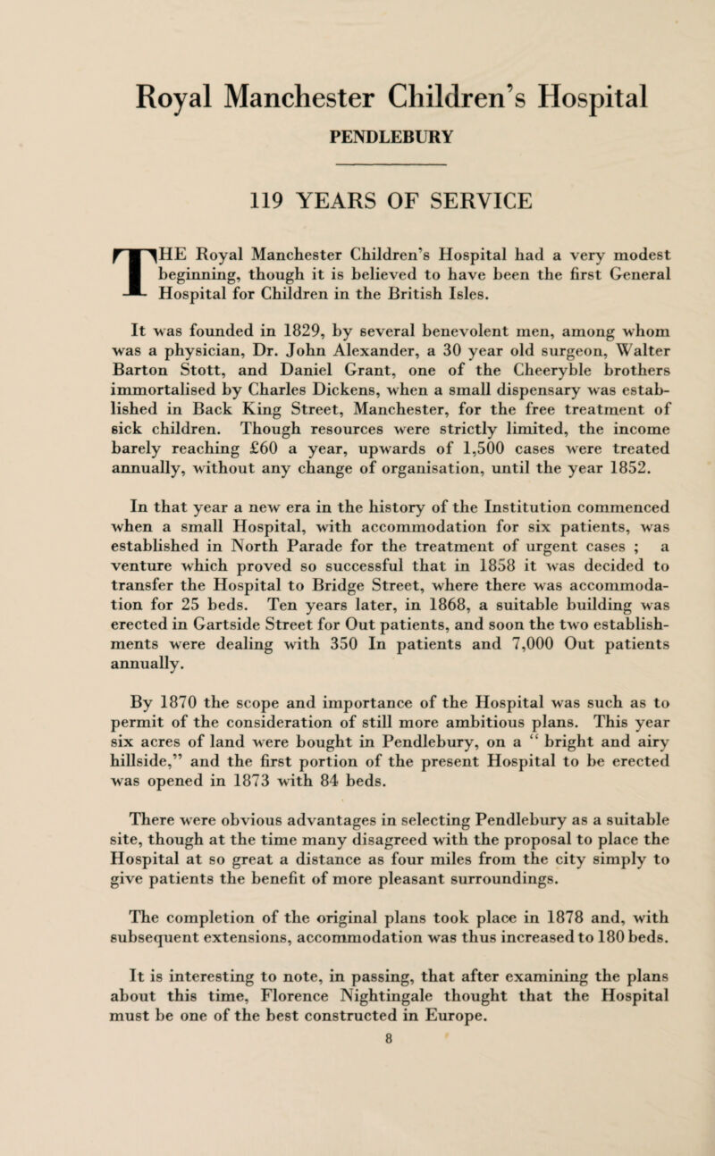 PENDLEBURY 119 YEARS OF SERVICE THE Royal Manchester Children’s Hospital had a very modest beginning, though it is believed to have been the first General Hospital for Children in the British Isles. It was founded in 1829, by several benevolent men, among whom was a physician. Dr. John Alexander, a 30 year old surgeon, Walter Barton Stott, and Daniel Grant, one of the Cheeryble brothers immortalised by Charles Dickens, when a small dispensary was estab¬ lished in Back King Street, Manchester, for the free treatment of sick children. Though resources were strictly limited, the income barely reaching £60 a year, upwards of 1,500 cases were treated annually, without any change of organisation, until the year 1852. In that year a new era in the history of the Institution commenced when a small Hospital, with accommodation for six patients, was established in North Parade for the treatment of urgent cases ; a venture which proved so successful that in 1858 it was decided to transfer the Hospital to Bridge Street, where there was accommoda¬ tion for 25 beds. Ten years later, in 1868, a suitable building was erected in Gartside Street for Out patients, and soon the two establish¬ ments were dealing with 350 In patients and 7,000 Out patients annually. By 1870 the scope and importance of the Hospital was such as to permit of the consideration of still more ambitious plans. This year six acres of land were bought in Pendlebury, on a “ bright and airy hillside,” and the first portion of the present Hospital to be erected was opened in 1873 with 84 beds. There were obvious advantages in selecting Pendlebury as a suitable site, though at the time many disagreed with the proposal to place the Hospital at so great a distance as four miles from the city simply to give patients the benefit of more pleasant surroundings. The completion of the original plans took place in 1878 and, with subsequent extensions, accommodation was thus increased to 180 beds. It is interesting to note, in passing, that after examining the plans about this time, Florence Nightingale thought that the Hospital must be one of the best constructed in Europe.