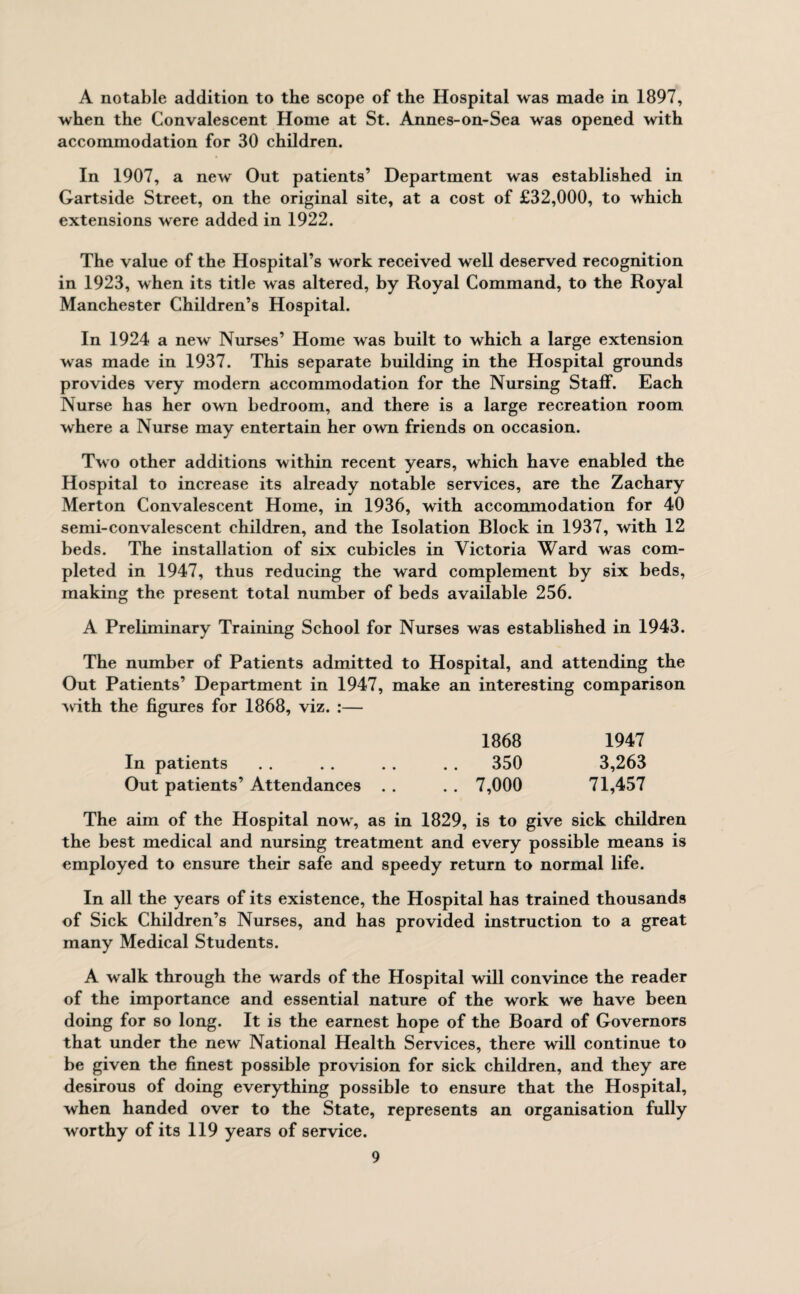 A notable addition to the scope of the Hospital was made in 1897, when the Convalescent Home at St. Annes-on-Sea was opened with accommodation for 30 children. In 1907, a new Out patients’ Department was established in Gartside Street, on the original site, at a cost of £32,000, to which extensions were added in 1922. The value of the Hospital’s work received well deserved recognition in 1923, when its title was altered, by Royal Command, to the Royal Manchester Children’s Hospital. In 1924 a new Nurses’ Home was built to which a large extension was made in 1937. This separate building in the Hospital grounds provides very modern accommodation for the Nursing Staff. Each Nurse has her own bedroom, and there is a large recreation room where a Nurse may entertain her own friends on occasion. Two other additions within recent years, which have enabled the Hospital to increase its already notable services, are the Zachary Merton Convalescent Home, in 1936, with accommodation for 40 semi-convalescent children, and the Isolation Block in 1937, with 12 beds. The installation of six cubicles in Victoria Ward was com¬ pleted in 1947, thus reducing the ward complement by six beds, making the present total number of beds available 256. A Preliminary Training School for Nurses was established in 1943. The number of Patients admitted to Hospital, and attending the Out Patients’ Department in 1947, make an interesting comparison with the figures for 1868, viz. :— 1868 1947 In patients . . . . . . . . 350 3,263 Out patients’ Attendances . . . . 7,000 71,457 The aim of the Hospital now, as in 1829, is to give sick children the best medical and nursing treatment and every possible means is employed to ensure their safe and speedy return to normal life. In all the years of its existence, the Hospital has trained thousands of Sick Children’s Nurses, and has provided instruction to a great many Medical Students. A walk through the wards of the Hospital will convince the reader of the importance and essential nature of the work we have been doing for so long. It is the earnest hope of the Board of Governors that under the new National Health Services, there will continue to be given the finest possible provision for sick children, and they are desirous of doing everything possible to ensure that the Hospital, when handed over to the State, represents an organisation fully worthy of its 119 years of service.