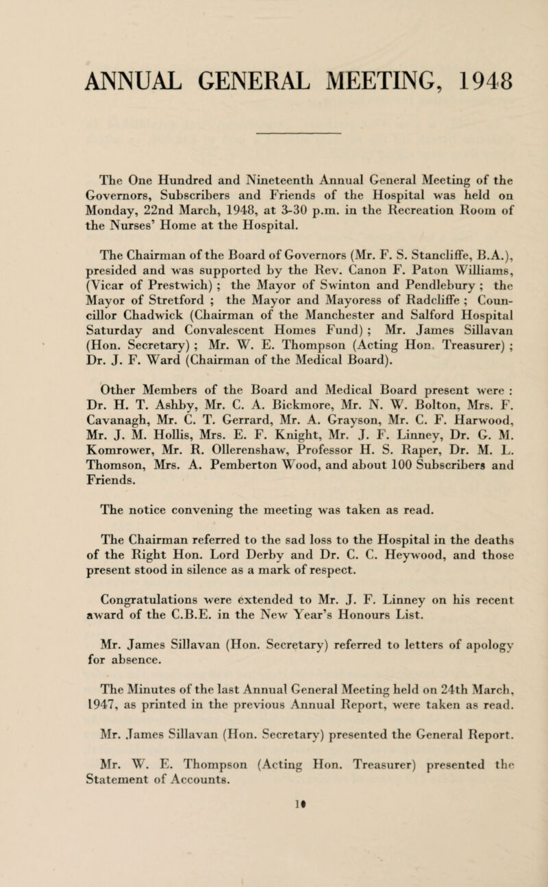 ANNUAL GENERAL MEETING, 1948 The One Hundred and Nineteenth Annual General Meeting of the Governors, Subscribers and Friends of the Hospital was held on Monday, 22nd March, 1948, at 3-30 p.m. in the Recreation Room of the Nurses’ Home at the Hospital. The Chairman of the Board of Governors (Mr. F. S. Stancliffe, B.A.), presided and was supported by the Rev. Canon F. Paton Williams, (Vicar of Prestwich) ; the Mayor of Swinton and Pendlebury ; the Mayor of Stretford ; the Mayor and Mayoress of Radcliffe ; Coun¬ cillor Chadwick (Chairman of the Manchester and Salford Hospital Saturday and Convalescent Homes Fund) ; Mr. James Sillavan (Hon. Secretary) ; Mr. W. E. Thompson (Acting Hon. Treasurer) ; Dr. J. F. Ward (Chairman of the Medical Board). Other Members of the Board and Medical Board present were : Dr. H. T. Ashby, Mr. C. A. Bickmore, Mr. N. W. Bolton, Mrs. F. Cavanagh, Mr. C. T. Gerrard, Mr. A. Grayson, Mr. C. F. Harwood, Mr. J. M. Hollis, Mrs. E. F. Knight, Mr. J. F. Linney, Dr. G. M. Komrower, Mr. R. Ollerenshaw, Professor H. S. Raper, Dr. M. L. Thomson, Mrs. A. Pemberton Wood, and about 100 Subscribers and Friends. The notice convening the meeting was taken as read. The Chairman referred to the sad loss to the Hospital in the deaths of the Right Hon. Lord Derby and Dr. C. C. Heywood, and those present stood in silence as a mark of respect. Congratulations were extended to Mr. J. F. Linney on his recent award of the C.B.E. in the New Year’s Honours List. Mr. James Sillavan (Hon. Secretary) referred to letters of apology for absence. The Minutes of the last Annual General Meeting held on 24th March, 1947, as printed in the previous Annual Report, were taken as read. Mr. James Sillavan (Hon. Secretary) presented the General Report. Mr. W. E. Thompson (Acting Hon. Treasurer) presented the Statement of Accounts. It