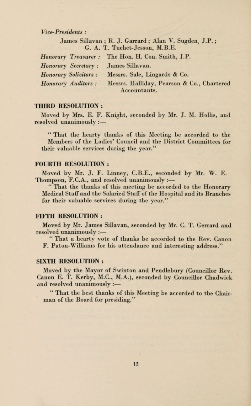 Vice-Presidents : James Sillavan ; R. J. Garrard ; Alan V. Sugden, J.P. ; G. A. T. Tuchet-Jesson, M.B.E. Honorary Treasurer : The Hon. H. Con. Smith, J.P. Honorary Secretary : James Sillavan. Honorary Solicitors : Messrs. Sale, Lingards & Co. Honorary Auditors : Messrs. Halliday, Pearson & Co., Chartered Accountants. THIRD RESOLUTION : Moved by Mrs. E. F. Knight, seconded by Mr. J. M. Hollis, and resolved unanimously :— “ That the hearty thanks of this Meeting be accorded to the Members of the Ladies’ Council and the District Committees for their valuable services during the year.” FOURTH RESOLUTION : Moved by Mr. J. F. Linney, C.B.E., seconded by Mr. W. E. Thompson, F.C.A., and resolved unanimously :— “ That the thanks of this meeting be accorded to the Honorary Medical Staff and the Salaried Staff of the Hospital and its Branches for their valuable services during the year.” FIFTH RESOLUTION : Moved by Mr. James Sillavan, seconded by Mr. C. T. Gerrard and resolved unanimously :— “ That a hearty vote of thanks be accorded to the Rev. Canon F. Paton-Williams for his attendance and interesting address.” SIXTH RESOLUTION : Moved by the Mayor of Swinton and Pendlebury (Councillor Rev. Canon E. T. Kerby, M.C., M.A.), seconded by Councillor Chadwick and resolved unanimously :— “ That the best thanks of this Meeting be accorded to the Chair¬ man of the Board for presiding.”