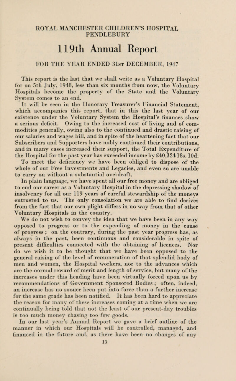 PENDLEBURY 119th Annual Report FOR THE YEAR ENDED 31st DECEMBER, 1947 This report is the last that we shall write as a Voluntary Hospital lor on 5th July. 1948, less than six months from now, the Voluntary Hospitals become the property of the State and the Voluntary System comes to an end. It will be seen in the Honorary Treasurer’s Financial Statement, which accompanies this report, that in this the last year of our existence under the Voluntary System the Hospital’s finances show a serious deficit. Owing to the increased cost of living and of com¬ modities generally, owing also to the continued and drastic raising of our salaries and w ages bill, and in spite of the heartening fact that our Subscribers and Supporters have nobly continued their contributions, and in many cases increased their support, the Total Expenditure of the Hospital for the past year has exceeded income by £40,324 18s. lOd. To meet the deficiency wre have been obliged to dispose of the whole of our Free Investments and Legacies, and even so are unable to carry on without a substantial overdraft. In plain language, we have spent all our free money and are obliged to end our career as a Voluntary Hospital in the depressing shadow of insolvency for all our 119 years of careful stewardship of the moneys entrusted to us. The only consolation we are able to find derives from the fact that our own plight differs in no way from that of other Voluntary Hospitals in the country. We do not wish to convey the idea that we have been in any way opposed to progress or to the expending of money in the cause of progress ; on the contrary, during the past year progress has, as always in the past, been continuous and considerable in spite of present difficulties connected with the obtaining of licences. Nor do we wish it to be thought that we have been opposed to the general raising of the level of remuneration of that splendid body of men and women, the Hospital workers, nor to the advances which are the normal reward of merit and length of service, but many of the increases under this heading have been virtually forced upon us by recommendations of Government Sponsored Bodies ; often, indeed, an increase has no sooner been put into force than a further increase for the same grade has been notified. It has been hard to appreciate the reason for many of these increases coming at a time when we are continually being told that not the least of our present-day troubles is too much money chasing too few goods. In our last year’s Annual Report we gave a brief outline of the manner in which our Hospitals will be controlled, managed, and financed in the future and, as there have been no changes of any