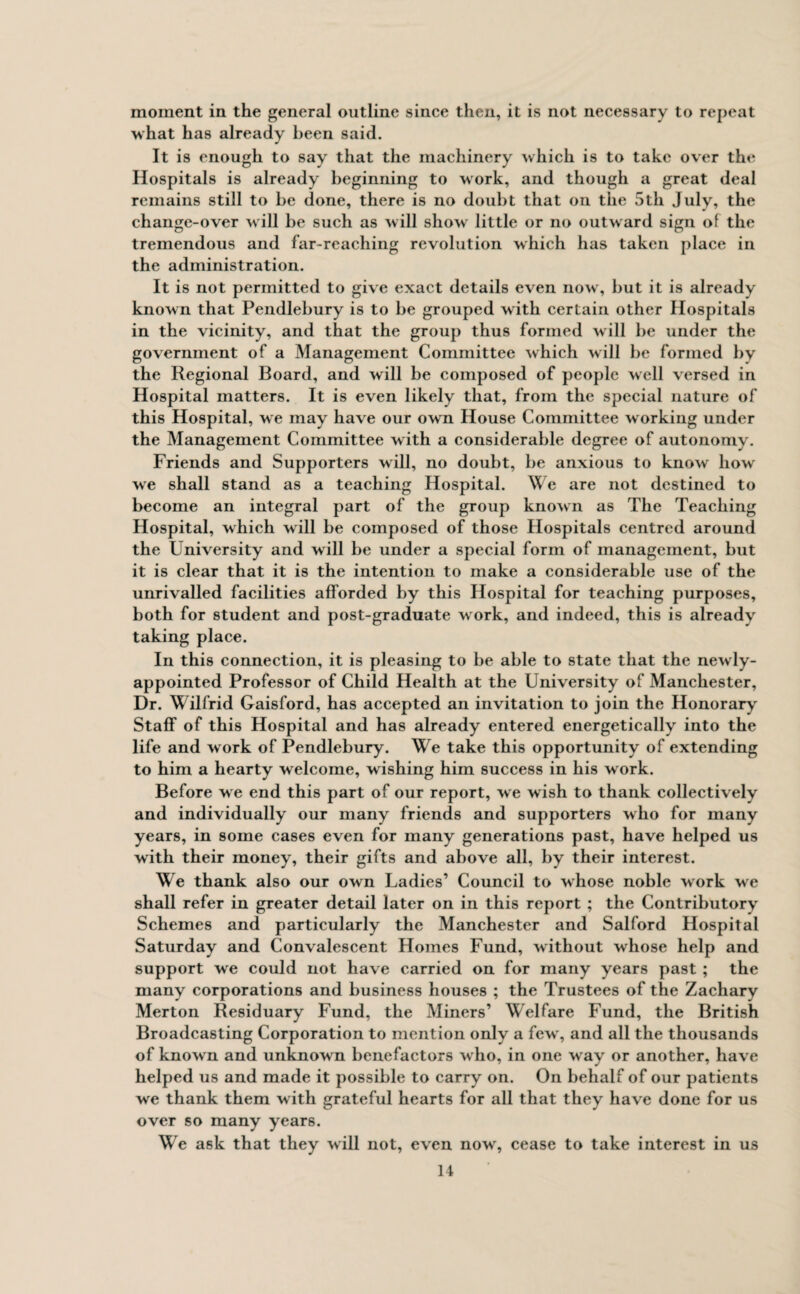 moment in the general outline since then, it is not necessary to repeat what has already been said. It is enough to say that the machinery which is to take over the Hospitals is already beginning to work, and though a great deal remains still to be done, there is no doubt that on the 5th July, the change-over will be such as will show little or no outward sign of the tremendous and far-reaching revolution which has taken place in the administration. It is not permitted to give exact details even nowr, but it is already known that Pendlebury is to be grouped with certain other Hospitals in the vicinity, and that the group thus formed will be under the government of a Management Committee which will be formed by the Regional Board, and will be composed of people well versed in Hospital matters. It is even likely that, from the special nature of this Hospital, we may have our own House Committee working under the Management Committee with a considerable degree of autonomy. Friends and Supporters will, no doubt, be anxious to know how we shall stand as a teaching Hospital. \\ e are not destined to become an integral part of the group known as The Teaching Hospital, which w ill be composed of those Hospitals centred around the University and will be under a special form of management, but it is clear that it is the intention to make a considerable use of the unrivalled facilities afforded by this Hospital for teaching purposes, both for student and post-graduate work, and indeed, this is alreadv taking place. In this connection, it is pleasing to be able to state that the newly- appointed Professor of Child Health at the University of Manchester, Dr. Wilfrid Gaisford, has accepted an invitation to join the Honorary Staff of this Hospital and has already entered energetically into the life and work of Pendlebury. We take this opportunity of extending to him a hearty welcome, wishing him success in his work. Before we end this part of our report, we wish to thank collectively and individually our many friends and supporters who for many years, in some cases even for many generations past, have helped us with their money, their gifts and above all, by their interest. We thank also our own Ladies’ Council to whose noble work we shall refer in greater detail later on in this report ; the Contributory Schemes and particularly the Manchester and Salford Hospital Saturday and Convalescent Homes Fund, without whose help and support we could not have carried on for many years past ; the many corporations and business houses ; the Trustees of the Zachary Merton Residuary Fund, the Miners’ Welfare Fund, the British Broadcasting Corporation to mention only a few', and all the thousands of known and unknow n benefactors who, in one w ay or another, have helped us and made it possible to carry on. On behalf of our patients we thank them with grateful hearts for all that they have done for us over so many years. We ask that they will not, even now, cease to take interest in us
