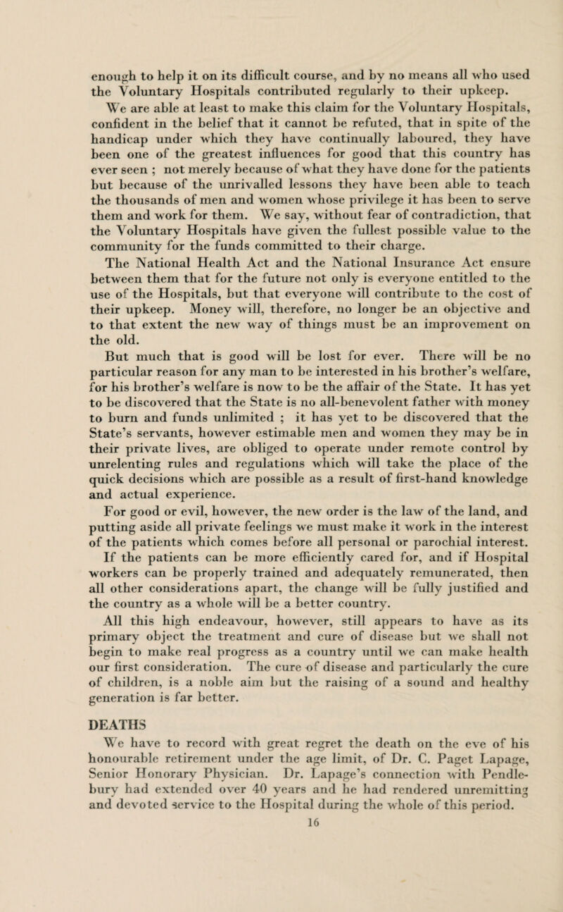 enough to help it on its difficult course, and by no means all who used the Voluntary Hospitals contributed regularly to their upkeep. We are able at least to make this claim for the Voluntary Hospitals, confident in the belief that it cannot be refuted, that in spite of the handicap under which they have continually laboured, they have been one of the greatest influences for good that this country has ever seen ; not merely because of w hat they have done for the patients hut because of the unrivalled lessons they have been able to teach the thousands of men and women w hose privilege it has been to serve them and w ork for them. We say, w ithout fear of contradiction, that the Voluntary Hospitals have given the fullest possible value to the community for the funds committed to their charge. The National Health Act and the National Insurance Act ensure between them that for the future not only is everyone entitled to the use of the Hospitals, but that everyone will contribute to the cost of their upkeep. Money will, therefore, no longer be an objective and to that extent the new way of things must be an improvement on the old. But much that is good will be lost for ever. There will be no particular reason for any man to be interested in his brother’s welfare, for his brother’s welfare is now to be the affair of the State. It has yet to be discovered that the State is no all-benevolent father with money to burn and funds unlimited ; it has yet to be discovered that the State’s servants, however estimable men and women they may be in their private lives, are obliged to operate under remote control by unrelenting rules and regulations which will take the place of the quick decisions which are possible as a result of first-hand knowledge and actual experience. For good or evil, however, the new order is the law of the land, and putting aside all private feelings we must make it w ork in the interest of the patients which comes before all personal or parochial interest. If the patients can be more efficiently cared for, and if Hospital workers can be properly trained and adequately remunerated, then all other considerations apart, the change will be fully justified and the country as a whole will be a better country. All this high endeavour, howrever, still appears to have as its primary object the treatment and cure of disease but we shall not begin to make real progress as a country until we can make health our first consideration. The cure of disease and particularly the cure of children, is a noble aim but the raising of a sound and healthy generation is far better. DEATHS We have to record with great regret the death on the eve of his honourable retirement under the age limit, of Dr. C. Paget Lapage, Senior Honorary Physician. Dr. Lapage’s connection with Pendle- burv had extended over 40 years and he had rendered unremitting and devoted service to the Hospital during the whole of this period.