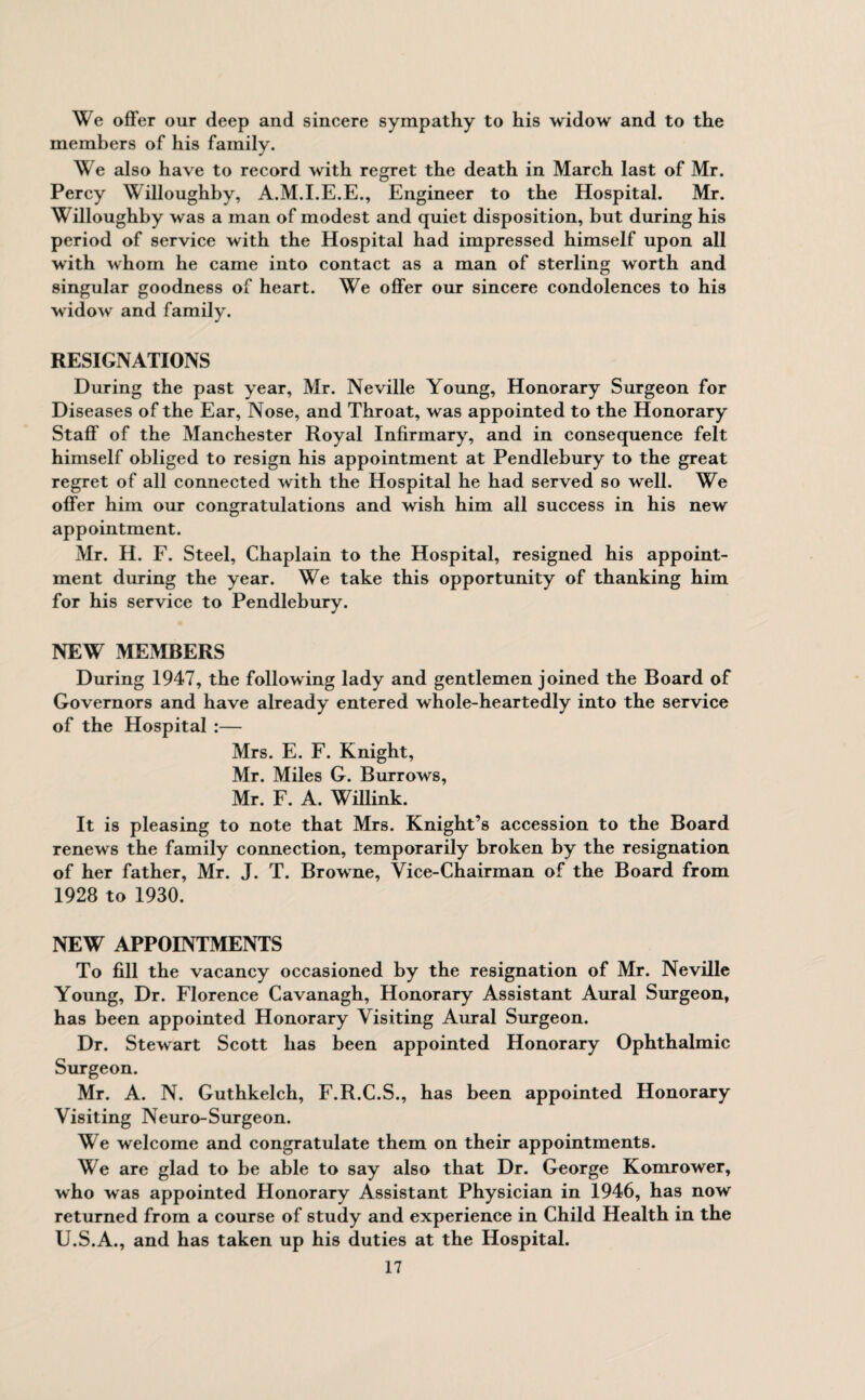We offer our deep and sincere sympathy to his widow and to the members of his family. We also have to record with regret the death in March last of Mr. Percy Willoughby, A.M.I.E.E., Engineer to the Hospital. Mr. Willoughby was a man of modest and quiet disposition, but during his period of service with the Hospital had impressed himself upon all with whom he came into contact as a man of sterling worth and singular goodness of heart. We offer our sincere condolences to his widow and family. RESIGNATIONS During the past year, Mr. Neville Young, Honorary Surgeon for Diseases of the Ear, Nose, and Throat, was appointed to the Honorary Staff of the Manchester Royal Infirmary, and in consequence felt himself obliged to resign his appointment at Pendlebury to the great regret of all connected with the Hospital he had served so well. We offer him our congratulations and wish him all success in his new appointment. Mr. H. F. Steel, Chaplain to the Hospital, resigned his appoint¬ ment during the year. We take this opportunity of thanking him for his service to Pendlebury. NEW MEMBERS During 1947, the following lady and gentlemen joined the Board of Governors and have already entered whole-heartedly into the service of the Hospital :— Mrs. E. F. Knight, Mr. Miles G. Burrows, Mr. F. A. Willink. It is pleasing to note that Mrs. Knight’s accession to the Board renews the family connection, temporarily broken by the resignation of her father, Mr. J. T. Browne, Vice-Chairman of the Board from 1928 to 1930. NEW APPOINTMENTS To fill the vacancy occasioned by the resignation of Mr. Neville Young, Dr. Florence Cavanagh, Honorary Assistant Aural Surgeon, has been appointed Honorary Visiting Aural Surgeon. Dr. Stewart Scott has been appointed Honorary Ophthalmic Surgeon. Mr. A. N. Guthkelch, F.R.C.S., has been appointed Honorary Visiting Neuro-Surgeon. We welcome and congratulate them on their appointments. We are glad to be able to say also that Dr. George Komrower, who was appointed Honorary Assistant Physician in 1946, has now returned from a course of study and experience in Child Health in the U.S.A., and has taken up his duties at the Hospital.