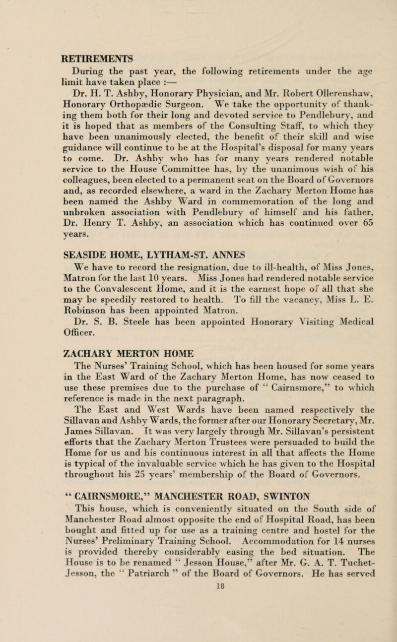 RETIREMENTS During the past year, the following retirements under the age limit have taken place :— Dr. H. T. Ashby, Honorary Physician, and Mr. Robert Ollerenshaw, Honorary Orthopaedic Surgeon. We take the opportunity of thank¬ ing them both for their long and devoted service to Pendlebury, and it is hoped that as members of the Consulting Staff, to which they have been unanimously elected, the benefit of their skill and wise guidance will continue to be at the Hospital’s disposal for many years to come. Dr. Ashby who has for many years rendered notable service to the House Committee has, by the unanimous wish of his colleagues, been elected to a permanent seat on the Board of Governors and, as recorded elsewhere, a ward in the Zachary Merton Home has been named the Ashby Ward in commemoration of the long and unbroken association with Pendlebury of himself and his father, Dr. Henry T. Ashby, an association which has continued over 65 years. SEASIDE HOME, LYTHAM-ST. ANNES We have to record the resignation, due to ill-health, of Miss Jones, Matron for the last 10 years. Miss Jones had rendered notable service to the Convalescent Home, and it is the earnest hope of all that she may be speedily restored to health. To fill the vacancy, Miss L. E. Robinson has been appointed Matron. Dr. S. B. Steele has been appointed Honorary Visiting Medical Officer. ZACHARY MERTON HOME The Nurses’ Training School, which has been housed for some years in the East Ward of the Zachary Merton Home, has now ceased to use these premises due to the purchase of “ Cairnsmore,” to which reference is made in the next paragraph. The East and West Wards have been named respectively the Sillavan and Ashby Wards, the former after our Honorary Secretary, Mr. James Sillavan. It was very largely through Mr. Sillavan’s persistent efforts that the Zachary Merton Trustees were persuaded to build the Home for us and his continuous interest in all that affects the Home is typical of the invaluable service which he has given to the Hospital throughout his 25 years’ membership of the Board of Governors. “ CAIRNSMORE,” MANCHESTER ROAD, SWINTON This house, which is conveniently situated on the South side of Manchester Road almost opposite the end of Hospital Road, has been bought and fitted up for use as a training centre and hostel for the Nurses’ Preliminary Training School. Accommodation for 14 nurses is provided thereby considerably easing the bed situation. The House is to be renamed “ Jesson House,” after Mr. G. A. T. Tuchet- Jesson, the “ Patriarch ” of the Board of Governors. He has served