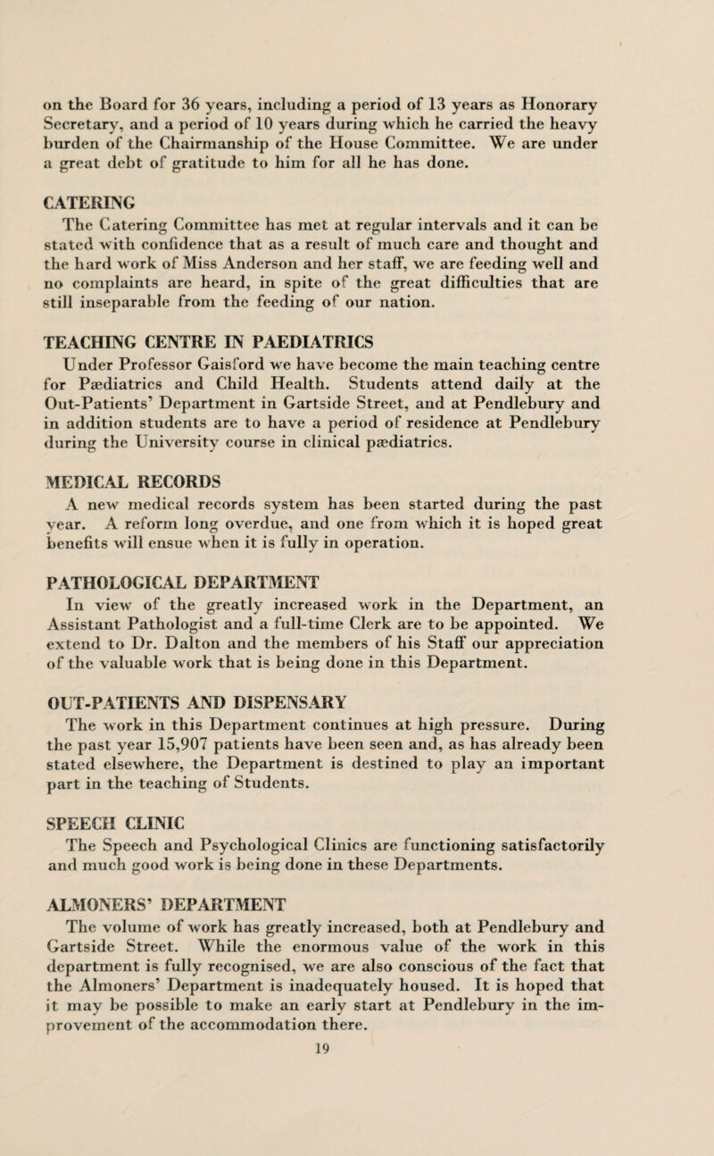 on the Board for 36 years, including a period of 13 years as Honorary Secretary, and a period of 10 years during which he carried the heavy burden of the Chairmanship of the House Committee. We are under a great debt of gratitude to him for all he has done. CATERING The Catering Committee has met at regular intervals and it can be stated with confidence that as a result of much care and thought and the hard work of Miss Anderson and her staff, we are feeding well and no complaints are heard, in spite of the great difficulties that are still inseparable from the feeding of our nation. TEACHING CENTRE IN PAEDIATRICS Under Professor Gaisford we have become the main teaching centre for Paediatrics and Child Health. Students attend daily at the Out-Patients’ Department in Gartside Street, and at Pendlebury and in addition students are to have a period of residence at Pendlebury during the University course in clinical paediatrics. MEDICAL RECORDS A new medical records system has been started during the past year. A reform long overdue, and one from which it is hoped great benefits will ensue when it is fully in operation. PATHOLOGICAL DEPARTMENT In view of the greatly increased work in the Department, an Assistant Pathologist and a full-time Clerk are to be appointed. We extend to Dr. Dalton and the members of his Staff our appreciation of the valuable work that is being done in this Department. OUT-PATIENTS AND DISPENSARY The work in this Department continues at high pressure. During the past year 15,907 patients have been seen and, as has already been stated elsewhere, the Department is destined to play an important part in the teaching of Students. SPEECH CLINIC The Speech and Psychological Clinics are functioning satisfactorily and much good work is being done in these Departments. ALMONERS’ DEPARTMENT The volume of work has greatly increased, both at Pendlebury and Gartside Street. While the enormous value of the work in this department is fully recognised, we are also conscious of the fact that the Almoners’ Department is inadequately housed. It is hoped that it may be possible to make an early start at Pendlebury in the im¬ provement of the accommodation there.