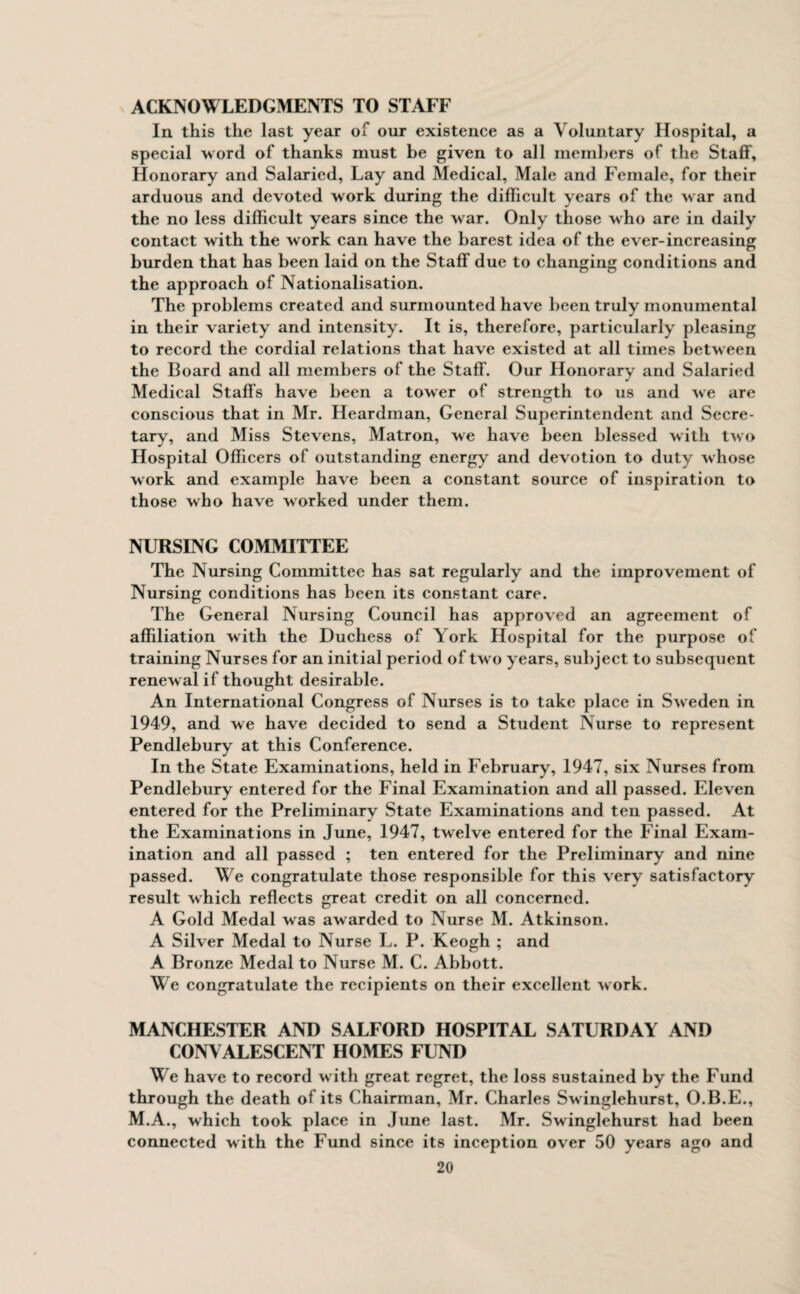 ACKNOWLEDGMENTS TO STAFF In this the last year of our existence as a Voluntary Hospital, a special word of thanks must be given to all members of the Staff, Honorary and Salaried, Lay and Medical, Male and Female, for their arduous and devoted work during the difficult years of the w ar and the no less difficult years since the war. Only those who are in daily contact with the work can have the barest idea of the ever-increasing burden that has been laid on the Staff due to changing conditions and the approach of Nationalisation. The problems created and surmounted have been truly monumental in their variety and intensity. It is, therefore, particularly pleasing to record the cordial relations that have existed at all times between the Board and all members of the Staff. Our Honorary and Salaried Medical Staffs have been a tower of strength to us and we are conscious that in Mr. Heardinan, General Superintendent and Secre¬ tary, and Miss Stevens, Matron, we have been blessed with two Hospital Officers of outstanding energy and devotion to duty whose work and example have been a constant source of inspiration to those who have worked under them. NURSING COMMITTEE The Nursing Committee has sat regularly and the improvement of Nursing conditions has been its constant care. The General Nursing Council has approved an agreement of affiliation with the Duchess of York Hospital for the purpose of training Nurses for an initial period of twro years, subject to subsequent renewal if thought desirable. An International Congress of Nurses is to take place in Sweden in 1949, and we have decided to send a Student Nurse to represent Pendlebury at this Conference. In the State Examinations, held in February, 1947, six Nurses from Pendlebury entered for the Final Examination and all passed. Eleven entered for the Preliminary State Examinations and ten passed. At the Examinations in June, 1947, twelve entered for the Final Exam¬ ination and all passed ; ten entered for the Preliminary and nine passed. We congratulate those responsible for this very satisfactory result which reflects great credit on all concerned. A Gold Medal was awarded to Nurse M. Atkinson. A Silver Medal to Nurse L. P. Keogh ; and A Bronze Medal to Nurse M. C. Abbott. We congratulate the recipients on their excellent work. MANCHESTER AND SALFORD HOSPITAL SATURDAY AND CONVALESCENT HOMES FUND We have to record w ith great regret, the loss sustained by the Fund through the death of its Chairman, Mr. Charles Swinglehurst, O.B.E., M.A., which took place in June last. Mr. Swinglehurst had been connected with the Fund since its inception over 50 years ago and