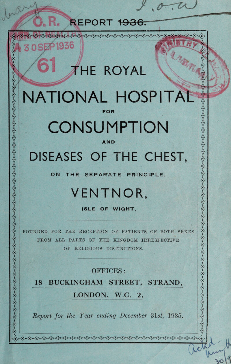 REPORT 3 0 SEP 1936 THE ROYAL NATIONAL CONSUMPTION DISEASES OF THE CHEST FOUNDED FOR THE RECEPTION OF PATIENTS OF BOTH SEXES FROM ALL PARTS OF THE KINGDOM IRRESPECTIVE OF RELIGIOUS DISTINCTIONS OFFICES 18 BUCKINGHAM STREET, STRAND LONDON, W.C. 2 Report for the Year ending December 31st, 1935