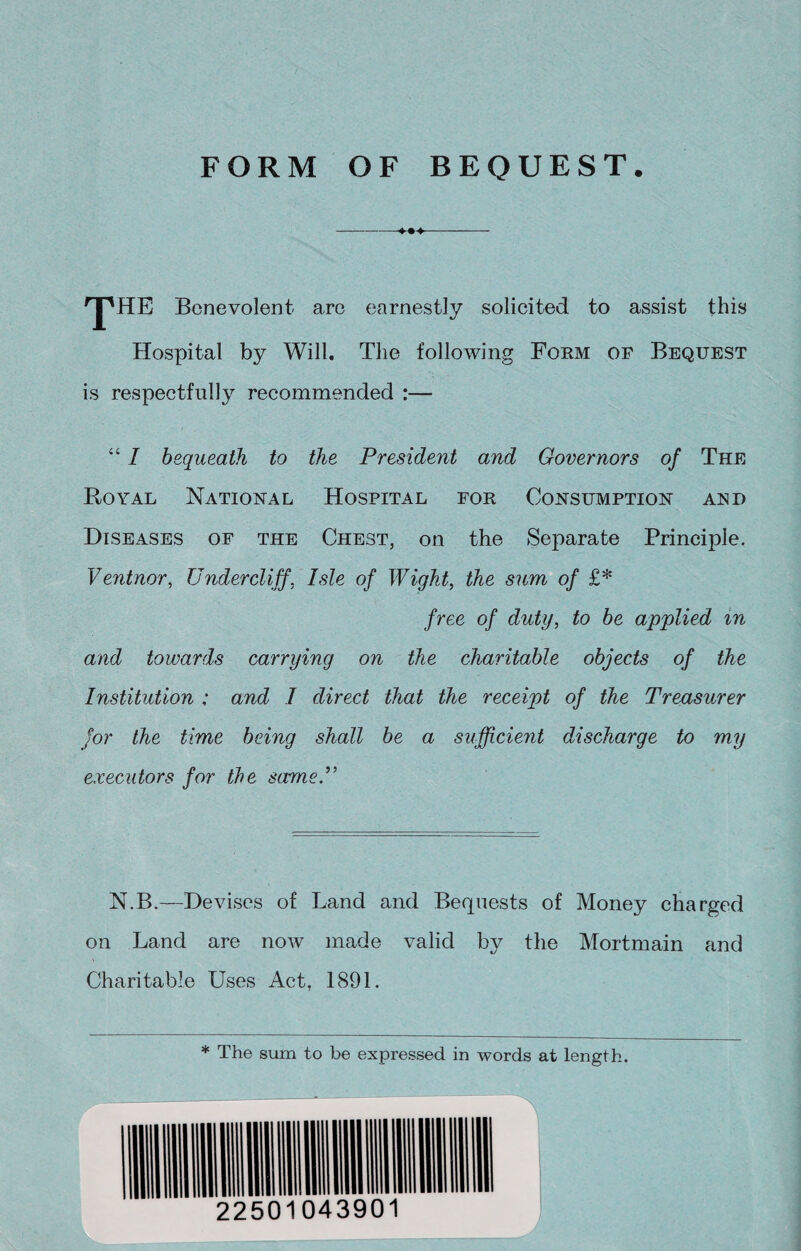 'JpHE Benevolent are earnestly solicited to assist this Hospital by Will. The following Form of Bequest is respectfully recommended :— “ I bequeath to the President and Governors of The Royal National Hospital for Consumption and Diseases of the Chest, on the Separate Principle. Ventnor, Undercliff. Isle of Wight, the sum of £* free of duty, to be applied in and towards carrying on the charitable objects of the Institution : and I direct that the receipt of the Treasurer for the time being shall be a sufficient discharge to my executors for the same.” N.B.—Devises of Land and Bequests of Money charged on Land are now made valid by the Mortmain and Charitable Uses Act, 1891. * The sum to be expressed in words at length.