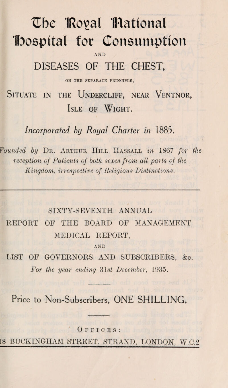 Zhc 1Ro\>al national Ibospttal for Consumption AND DISEASES OF THE CHEST, ON THE SEPARATE PRINCIPLE, Situate in the Undercliff, near Ventnor, Isle of Wight. Incorporated by Royal Charter in 1885. Founded by Dr. Arthur Hill Hassall in 1867 for the reception of Patients of both sexes from all parts of the Kingdom, irrespective of Religious Distinctions. 0 SIXTY-SEVENTH ANNUAL REPORT OF THE BOARD OF MANAGEMENT MEDICAL REPORT, AND LIST OF GOVERNORS AND SUBSCRIBERS, &c. For the year ending 31 st December, 1935. Price to Non-Subscribers, ONE SHILLING* Offices: 18 BUCKINGHAM STREET, STRAND, LONDON. W.C.2