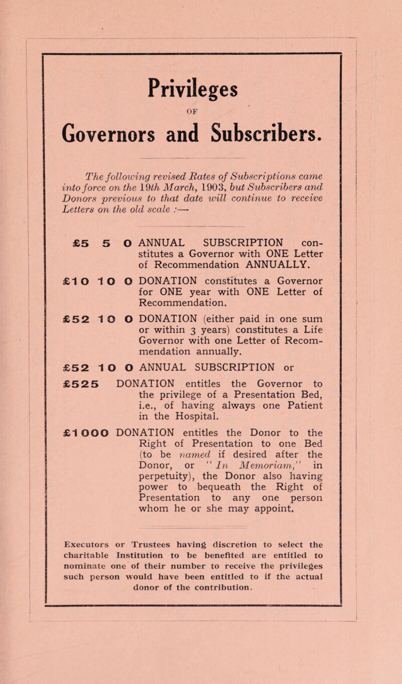 Privileges OF Governors and Subscribers. The following revised Rates of Subscriptions came into force on the 19 th March, 1903, but Subscribers and Donors previous to that date will continue to receive Letters on the old scale :—- £5 5 0 ANNUAL SUBSCRIPTION con¬ stitutes a Governor with ONE Letter of Recommendation ANNUALLY. £1 O 1 O O DONATION constitutes a Governor for ONE year with ONE Letter of Recommendation. £52 1 O O DONATION (either paid in one sum or within 3 years) constitutes a Life Governor with one Letter of Recom¬ mendation annually. £5 2 IO O ANNUAL SUBSCRIPTION or £5 2 5 DONATION entitles the Governor to the privilege of a Presentation Bed, i.e., of having always one Patient in the Hospital. £1 OOO DONATION entitles the Donor to the Right of Presentation to one Bed (to be named if desired after the Donor, or “ In Memoriam,” in perpetuity), the Donor also having power to bequeath the Right of Presentation to any one person whom he or she may appoint. Executors or Trustees having discretion to select the charitable Institution to be benefited are entitled to nominate one of their number to receive the privileges such person would have been entitled to if the actual donor of the contribution.