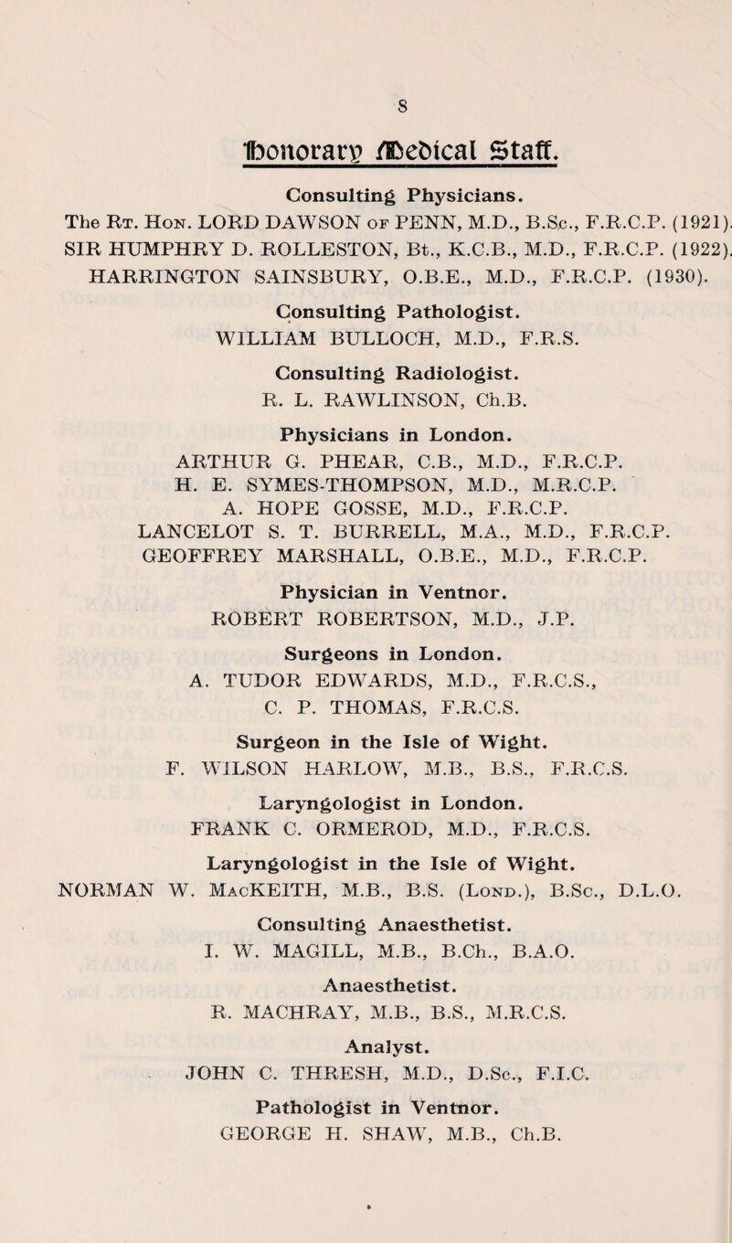 Ibonorarg flfie&tcal Staff. Consulting Physicians. The Rt. Hon. LORD DAWSON of PENN, M.D., B.Sc., F.R.C.P. (1921), SIR HUMPHRY D. ROLLESTON, Bt., K.C.B., M.D., F.R.C.P. (1922), HARRINGTON SAINSBURY, O.B.E., M.D., F.R.C.P. (1930). Consulting Pathologist. WILLIAM BULLOCH, M.D., F.R.S. Consulting Radiologist. R. L. RAWLINSON, Ch.B. Physicians in London. ARTHUR G. PHEAR, C.B., M.D., F.R.C.P. H. E. SYMES-THOMPSON, M.D., M.R.C.P. A. HOPE GOSSE, M.D., F.R.C.P. LANCELOT S. T. BURRELL, M.A., M.D., F.R.C.P. GEOFFREY MARSHALL, O.B.E., M.D., F.R.C.P. Physician in Ventnor. ROBERT ROBERTSON, M.D., J.P. Surgeons in London. A. TUDOR EDWARDS, M.D., F.R.C.S., C. P. THOMAS, F.R.C.S. Surgeon in the Isle of Wight. F. WILSON HARLOW, M.B., B.S., F.R.C.S. Laryngologist in London. FRANK C. ORMEROD, M.D., F.R.C.S. Laryngologist in the Isle of Wight. NORMAN W. MacKEITH, M.B., B.S. (Lond.), B.Sc., D.L.O. Consulting Anaesthetist. I. W. MAGILL, M.B., B.Ch., B.A.O. Anaesthetist. R. MACHRAY, M.B., B.S., M.R.C.S. Analyst. JOHN C. THRESH, M.D., D.Sc., F.I.C. Pathologist in Ventnor. GEORGE H. SHAW, M.B., Ch.B.